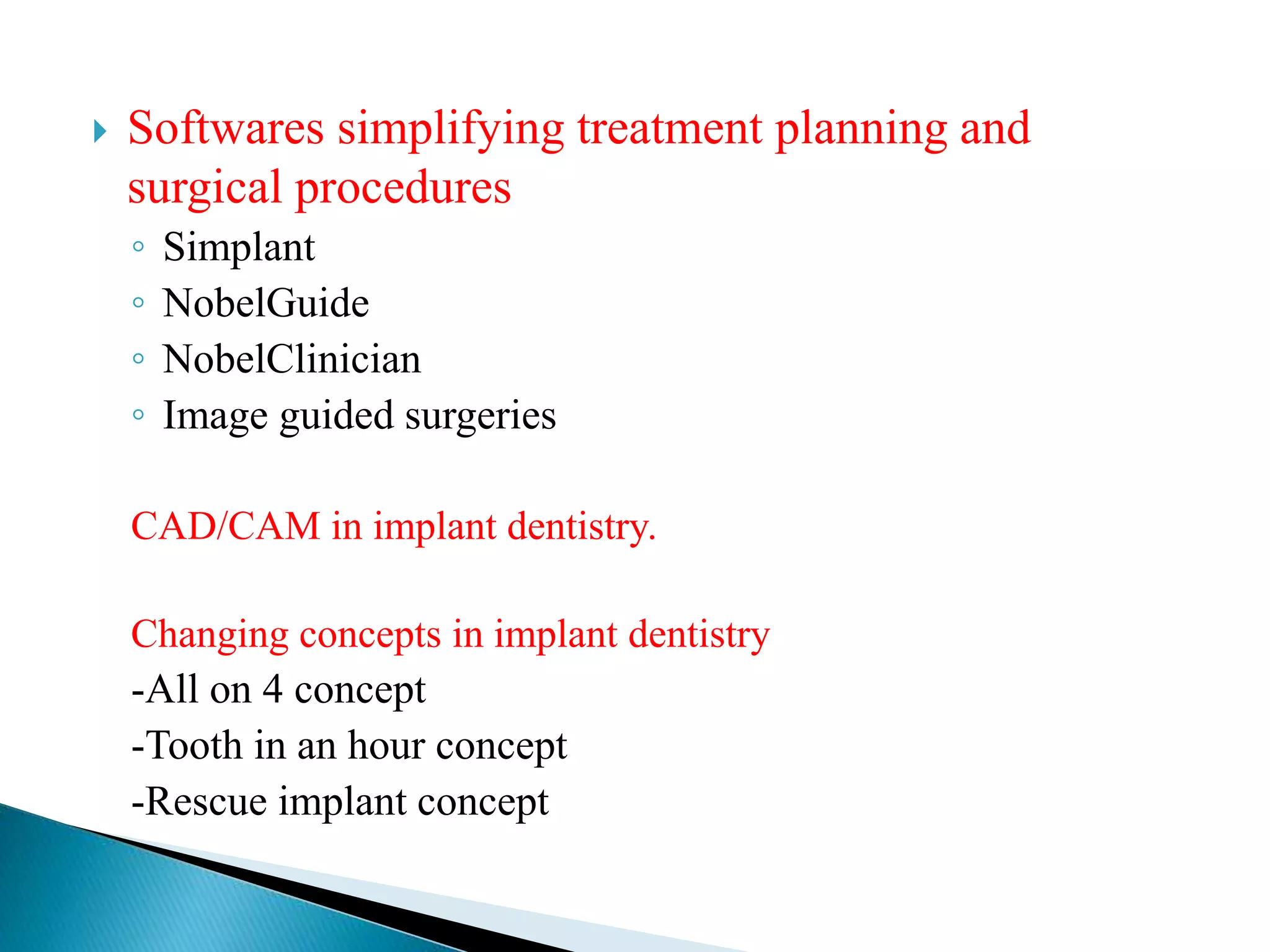  Softwares simplifying treatment planning and
surgical procedures
◦ Simplant
◦ NobelGuide
◦ NobelClinician
◦ Image guided surgeries
CAD/CAM in implant dentistry.
Changing concepts in implant dentistry
-All on 4 concept
-Tooth in an hour concept
-Rescue implant concept
 