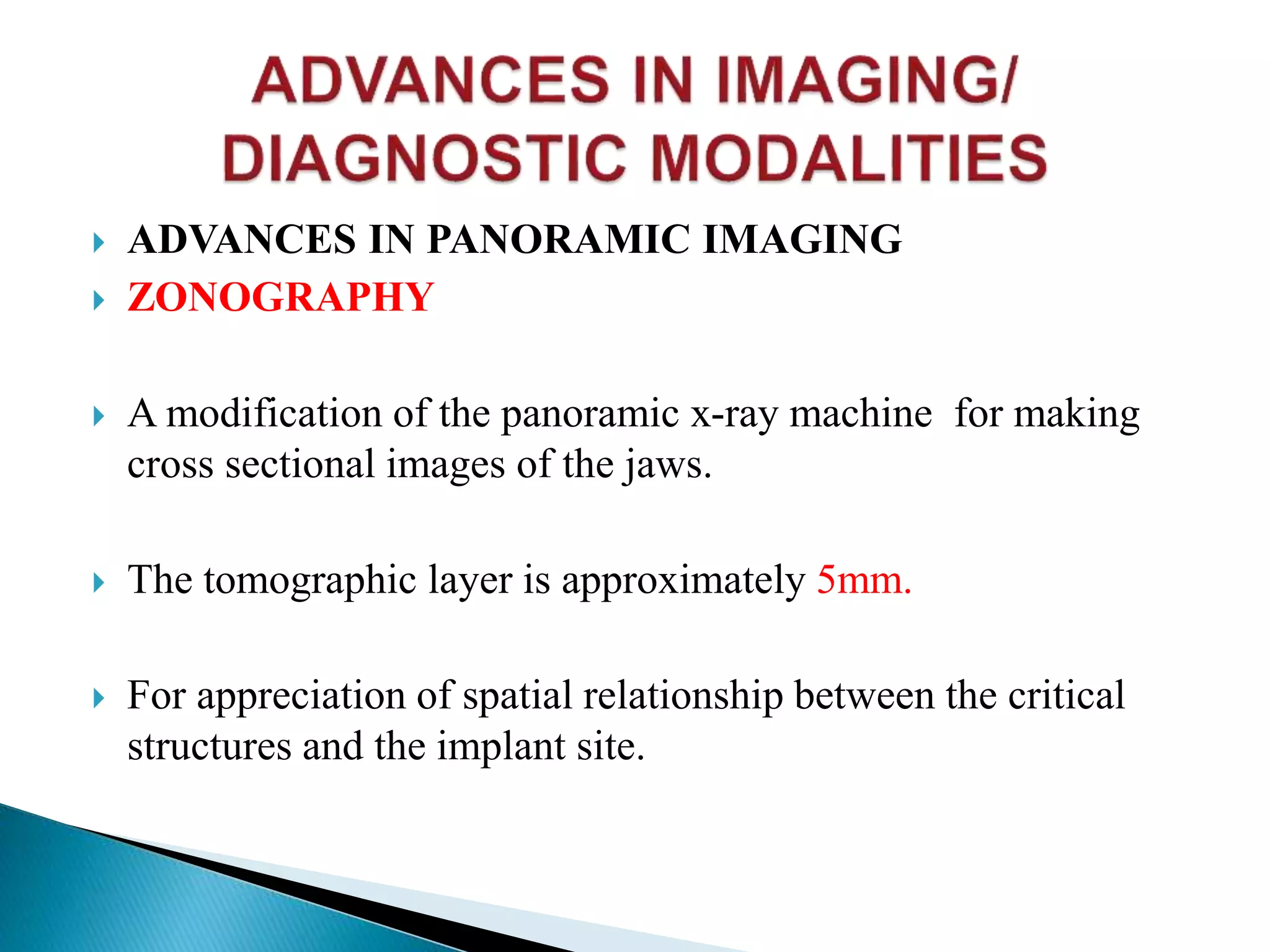  ADVANCES IN PANORAMIC IMAGING
 ZONOGRAPHY
 A modification of the panoramic x-ray machine for making
cross sectional images of the jaws.
 The tomographic layer is approximately 5mm.
 For appreciation of spatial relationship between the critical
structures and the implant site.
 