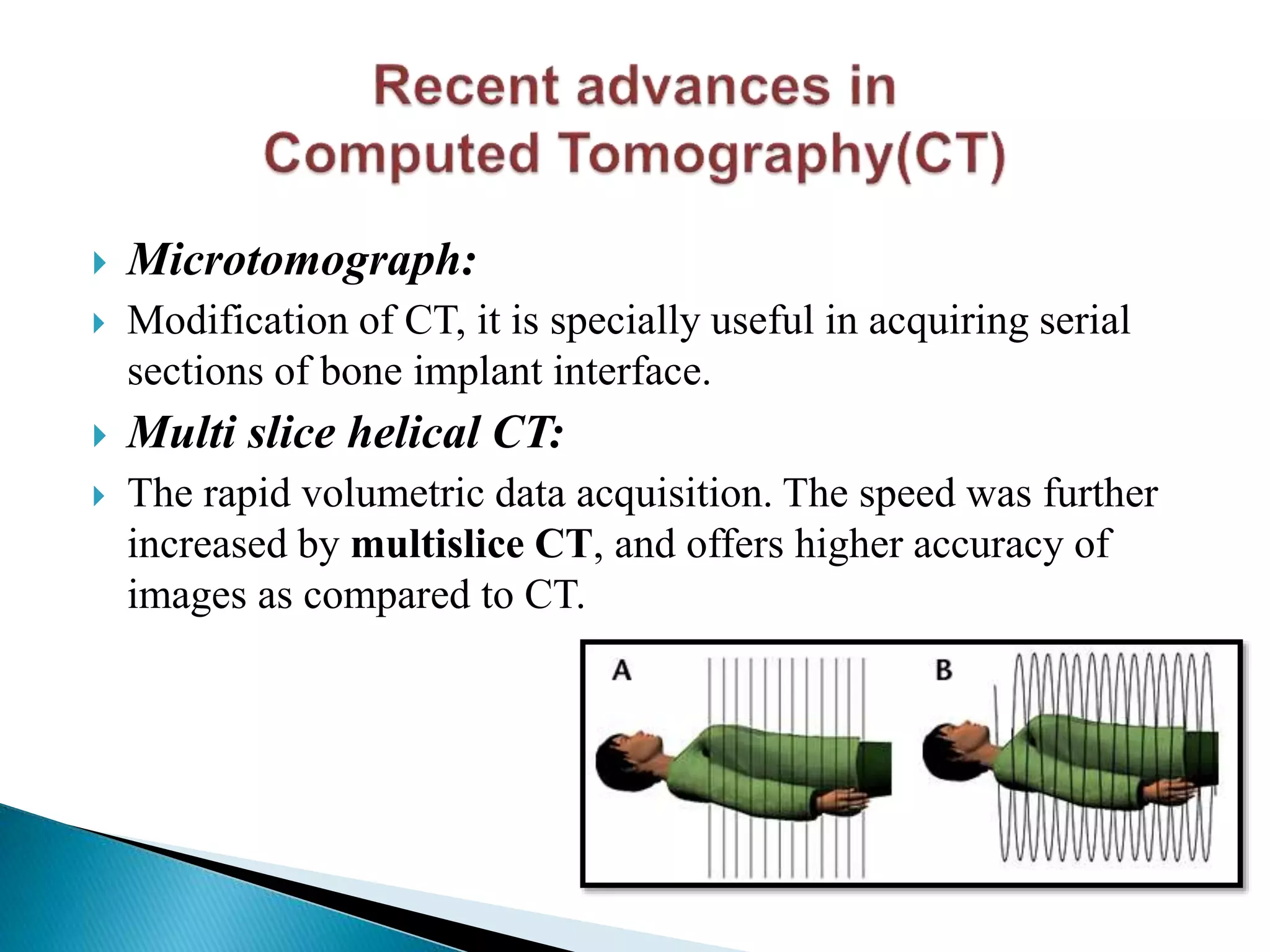  Microtomograph:
 Modification of CT, it is specially useful in acquiring serial
sections of bone implant interface.
 Multi slice helical CT:
 The rapid volumetric data acquisition. The speed was further
increased by multislice CT, and offers higher accuracy of
images as compared to CT.
 