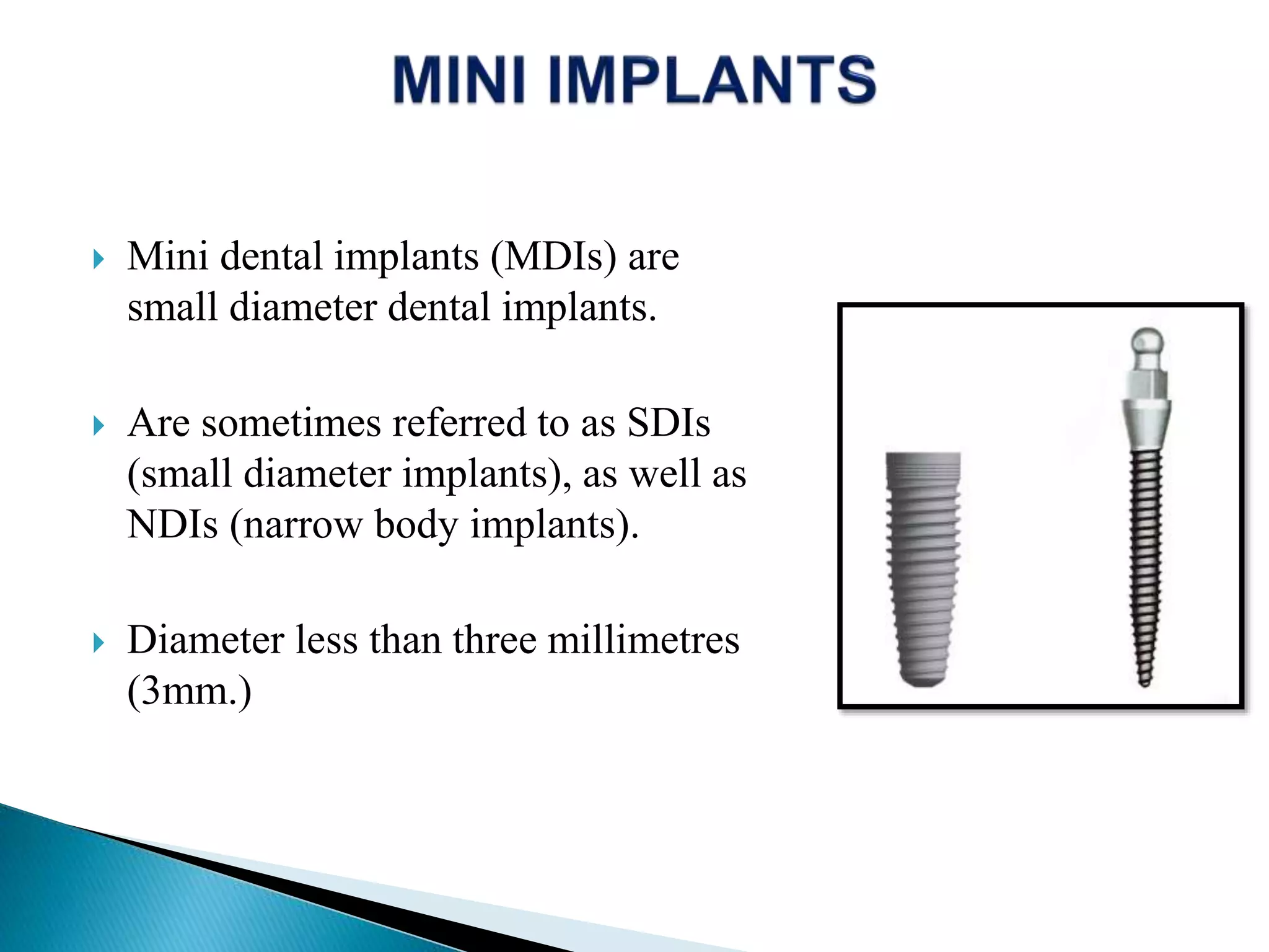  Mini dental implants (MDIs) are
small diameter dental implants.
 Are sometimes referred to as SDIs
(small diameter implants), as well as
NDIs (narrow body implants).
 Diameter less than three millimetres
(3mm.)
 