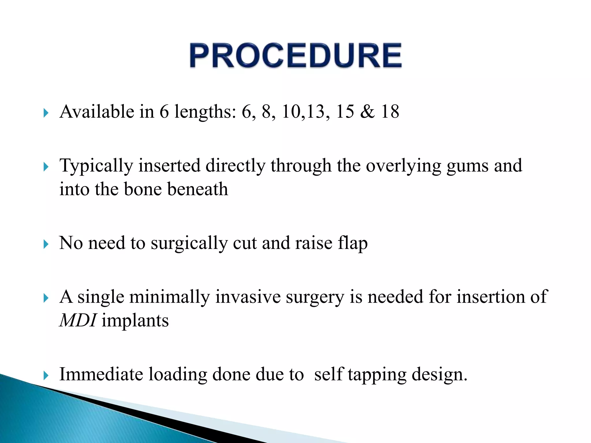  Available in 6 lengths: 6, 8, 10,13, 15 & 18
 Typically inserted directly through the overlying gums and
into the bone beneath
 No need to surgically cut and raise flap
 A single minimally invasive surgery is needed for insertion of
MDI implants
 Immediate loading done due to self tapping design.
 