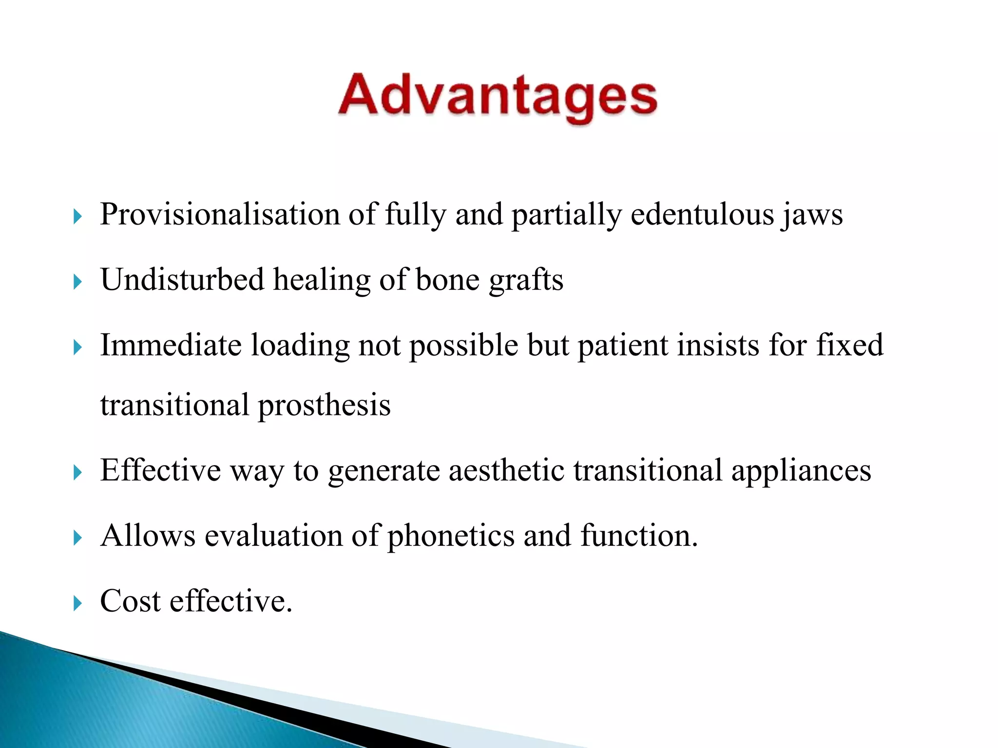  Provisionalisation of fully and partially edentulous jaws
 Undisturbed healing of bone grafts
 Immediate loading not possible but patient insists for fixed
transitional prosthesis
 Effective way to generate aesthetic transitional appliances
 Allows evaluation of phonetics and function.
 Cost effective.
 