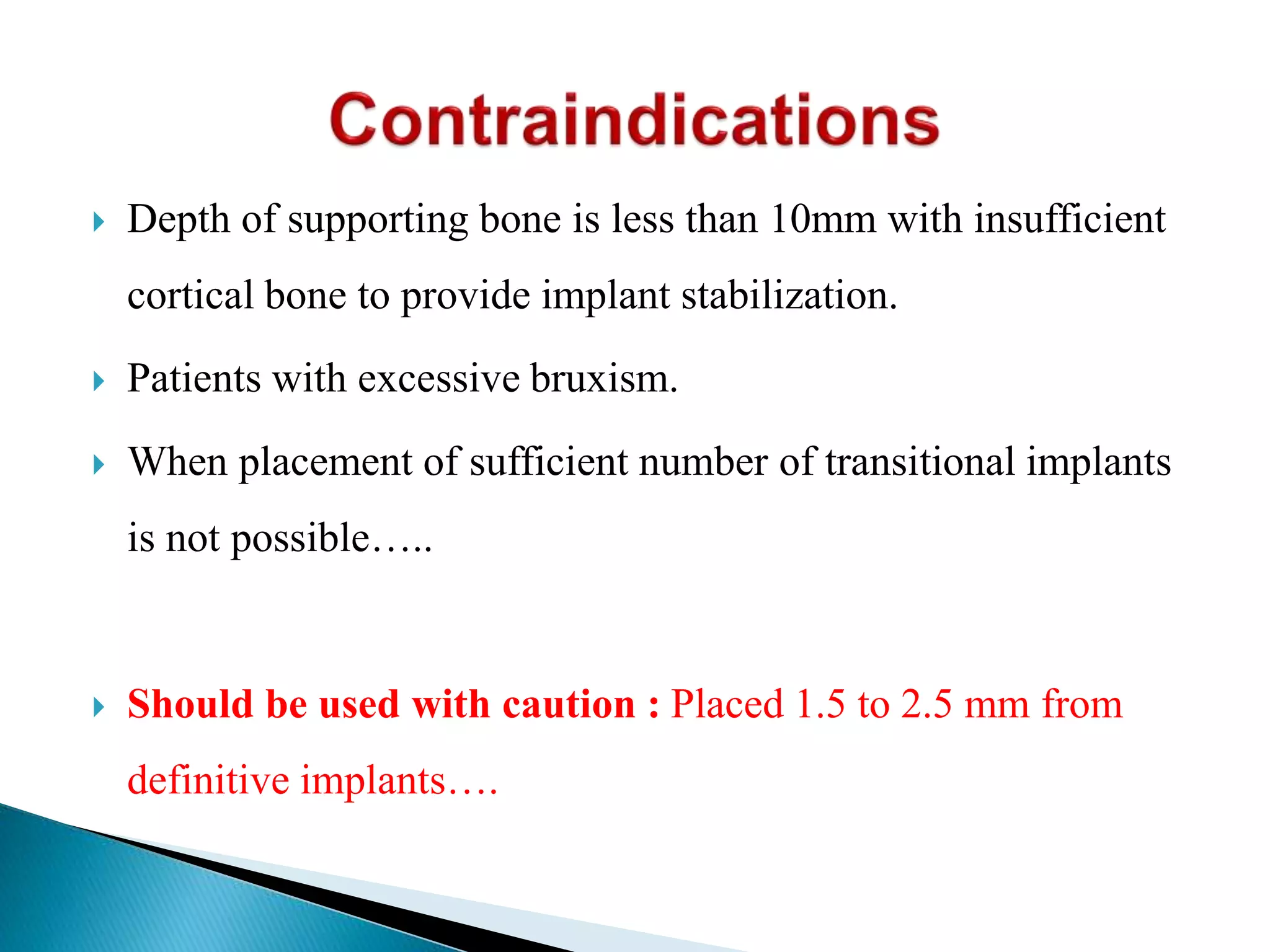  Depth of supporting bone is less than 10mm with insufficient
cortical bone to provide implant stabilization.
 Patients with excessive bruxism.
 When placement of sufficient number of transitional implants
is not possible…..
 Should be used with caution : Placed 1.5 to 2.5 mm from
definitive implants….
 