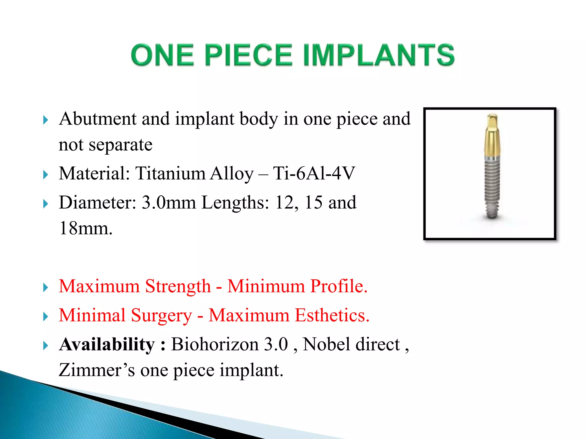  Abutment and implant body in one piece and
not separate
 Material: Titanium Alloy – Ti-6Al-4V
 Diameter: 3.0mm Lengths: 12, 15 and
18mm.
 Maximum Strength - Minimum Profile.
 Minimal Surgery - Maximum Esthetics.
 Availability : Biohorizon 3.0 , Nobel direct ,
Zimmer’s one piece implant.
 