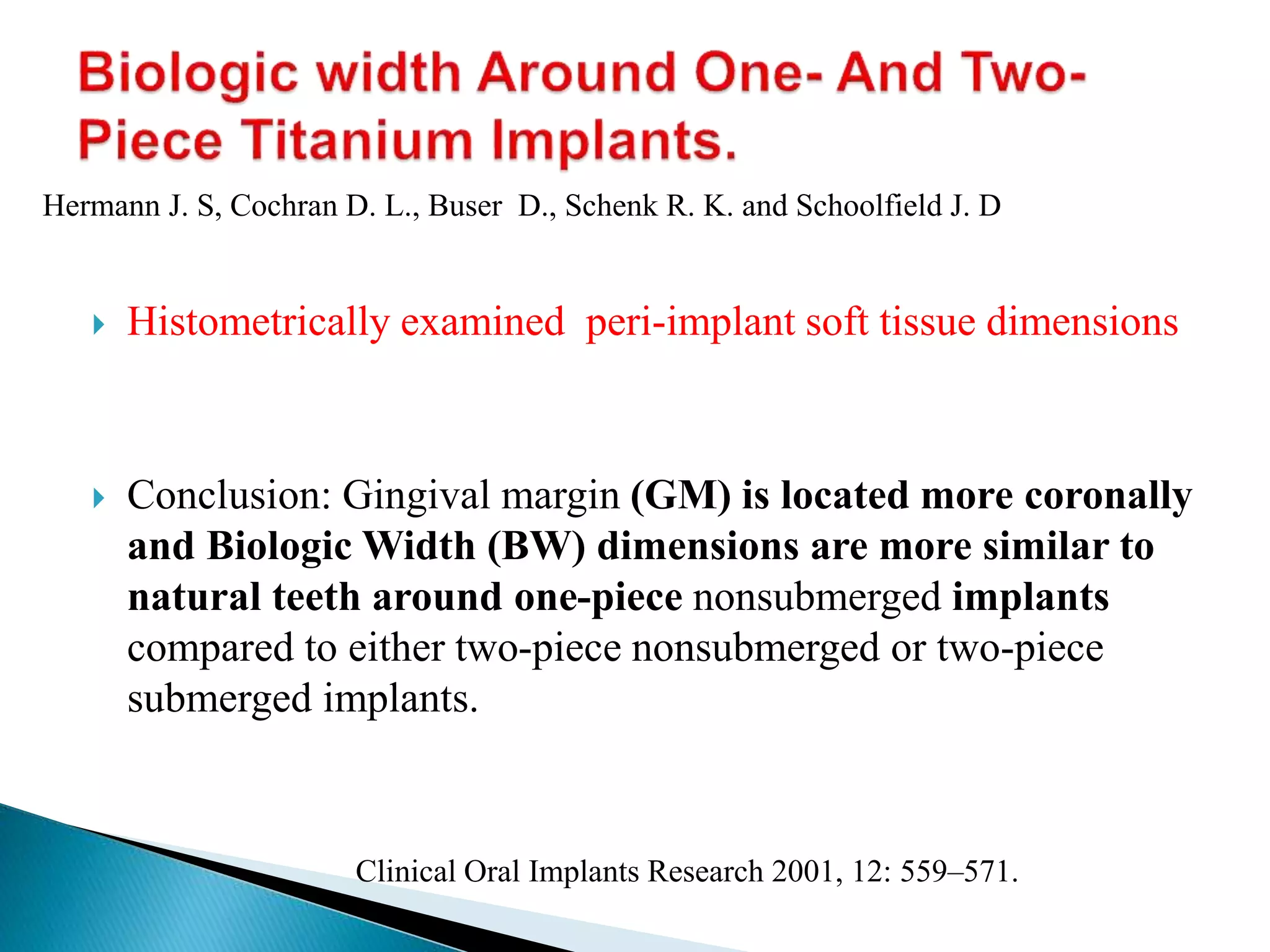  Histometrically examined peri-implant soft tissue dimensions
 Conclusion: Gingival margin (GM) is located more coronally
and Biologic Width (BW) dimensions are more similar to
natural teeth around one-piece nonsubmerged implants
compared to either two-piece nonsubmerged or two-piece
submerged implants.
Clinical Oral Implants Research 2001, 12: 559–571.
Hermann J. S, Cochran D. L., Buser D., Schenk R. K. and Schoolfield J. D
 