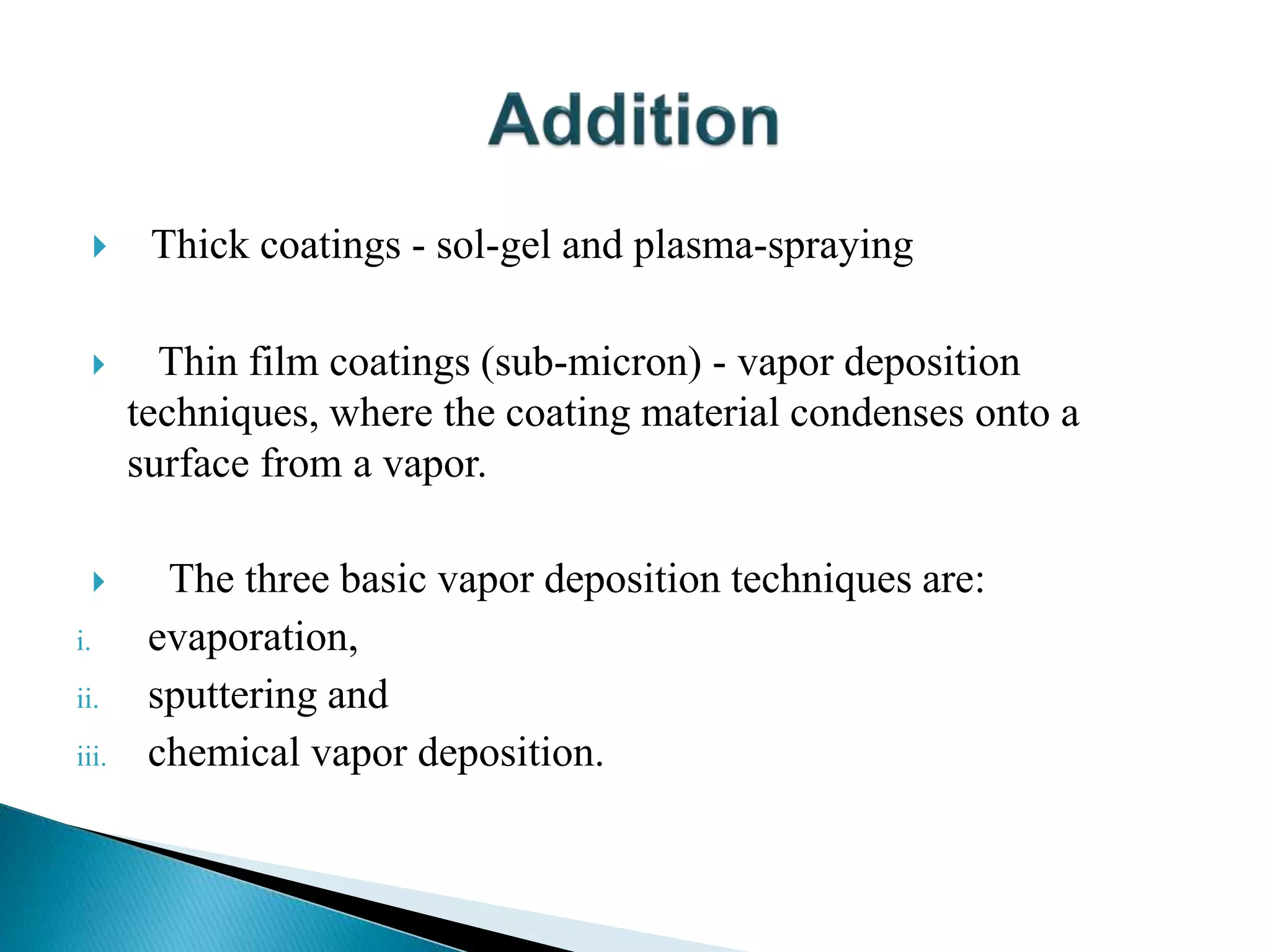  Thick coatings - sol-gel and plasma-spraying
 Thin film coatings (sub-micron) - vapor deposition
techniques, where the coating material condenses onto a
surface from a vapor.
 The three basic vapor deposition techniques are:
i. evaporation,
ii. sputtering and
iii. chemical vapor deposition.
 