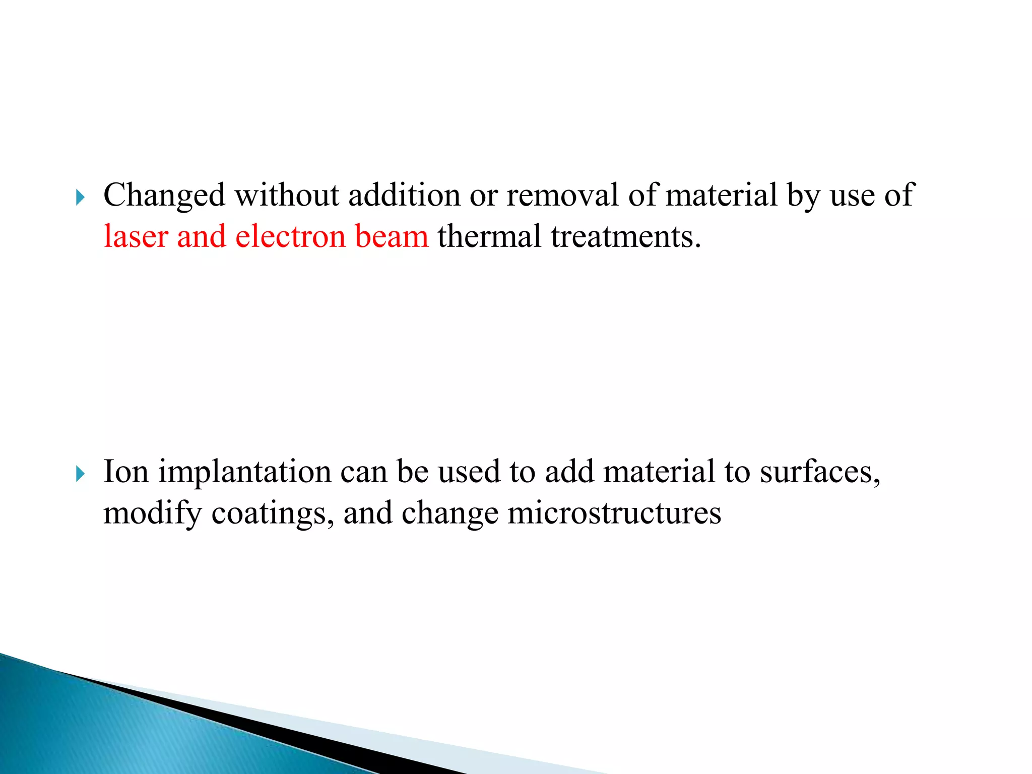  Changed without addition or removal of material by use of
laser and electron beam thermal treatments.
 Ion implantation can be used to add material to surfaces,
modify coatings, and change microstructures
 