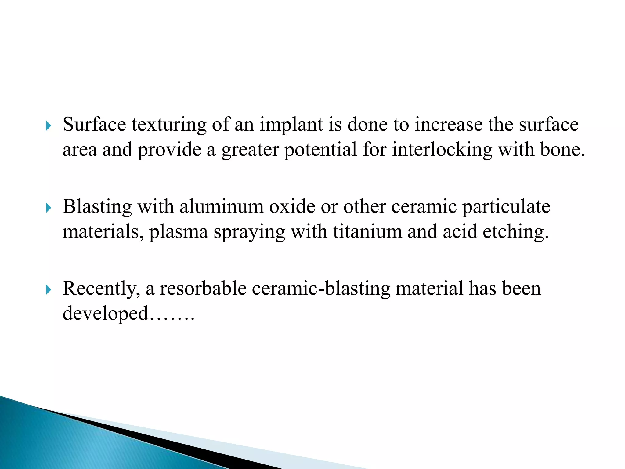  Surface texturing of an implant is done to increase the surface
area and provide a greater potential for interlocking with bone.
 Blasting with aluminum oxide or other ceramic particulate
materials, plasma spraying with titanium and acid etching.
 Recently, a resorbable ceramic-blasting material has been
developed…….
 