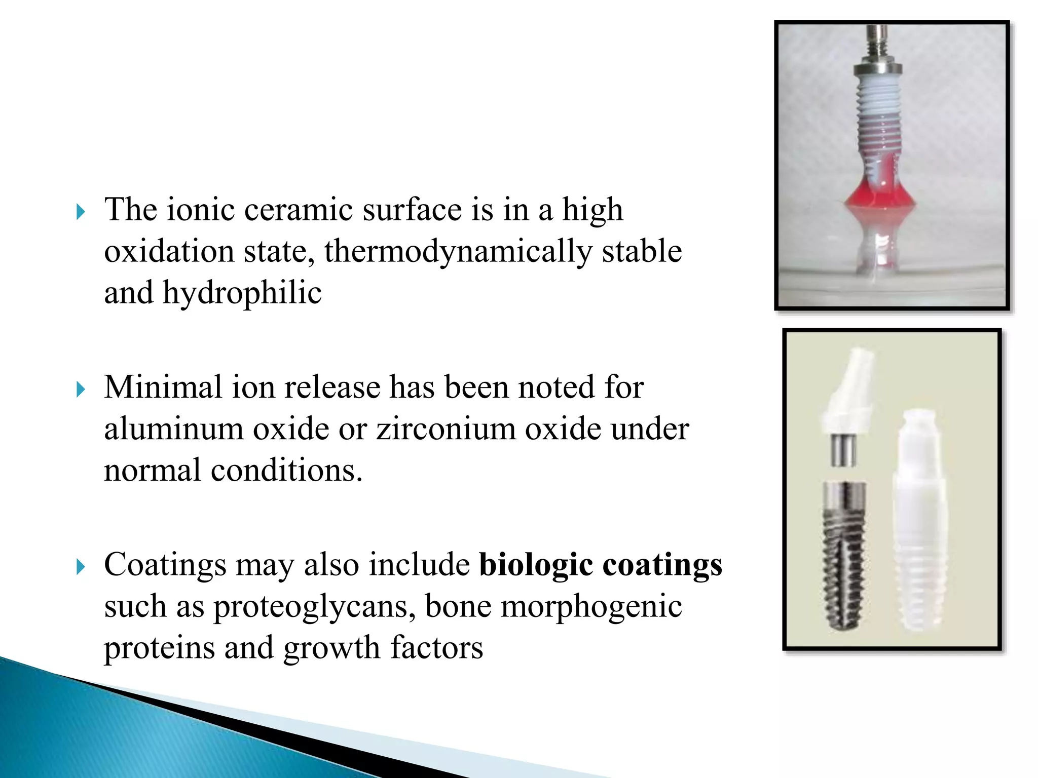  The ionic ceramic surface is in a high
oxidation state, thermodynamically stable
and hydrophilic
 Minimal ion release has been noted for
aluminum oxide or zirconium oxide under
normal conditions.
 Coatings may also include biologic coatings
such as proteoglycans, bone morphogenic
proteins and growth factors
 