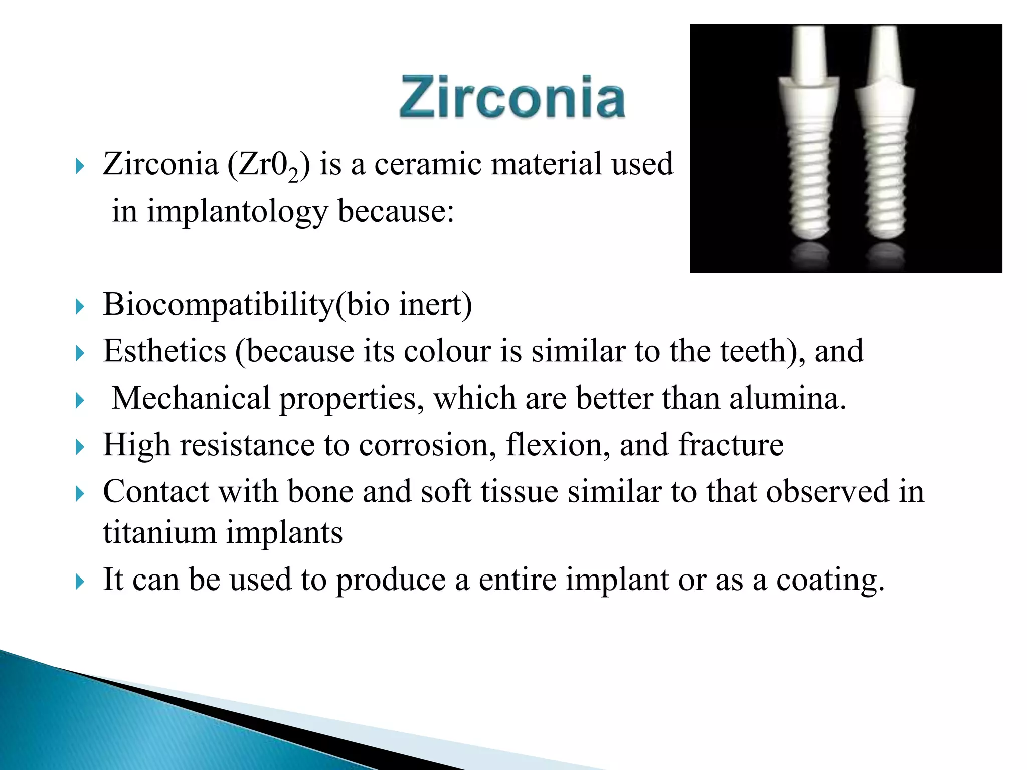  Zirconia (Zr02) is a ceramic material used
in implantology because:
 Biocompatibility(bio inert)
 Esthetics (because its colour is similar to the teeth), and
 Mechanical properties, which are better than alumina.
 High resistance to corrosion, flexion, and fracture
 Contact with bone and soft tissue similar to that observed in
titanium implants
 It can be used to produce a entire implant or as a coating.
 