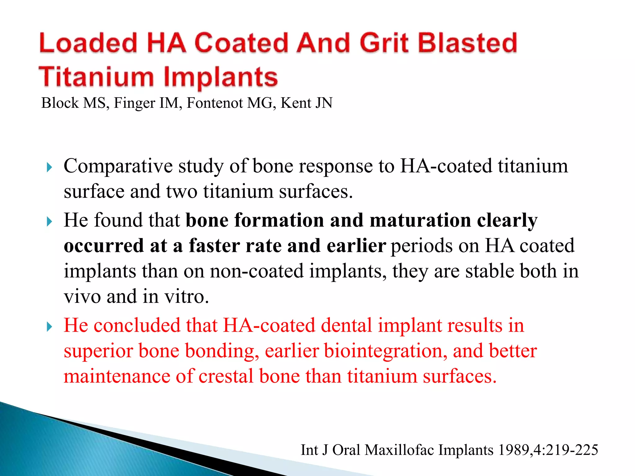  Comparative study of bone response to HA-coated titanium
surface and two titanium surfaces.
 He found that bone formation and maturation clearly
occurred at a faster rate and earlier periods on HA coated
implants than on non-coated implants, they are stable both in
vivo and in vitro.
 He concluded that HA-coated dental implant results in
superior bone bonding, earlier biointegration, and better
maintenance of crestal bone than titanium surfaces.
Int J Oral Maxillofac Implants 1989,4:219-225
Block MS, Finger IM, Fontenot MG, Kent JN
 