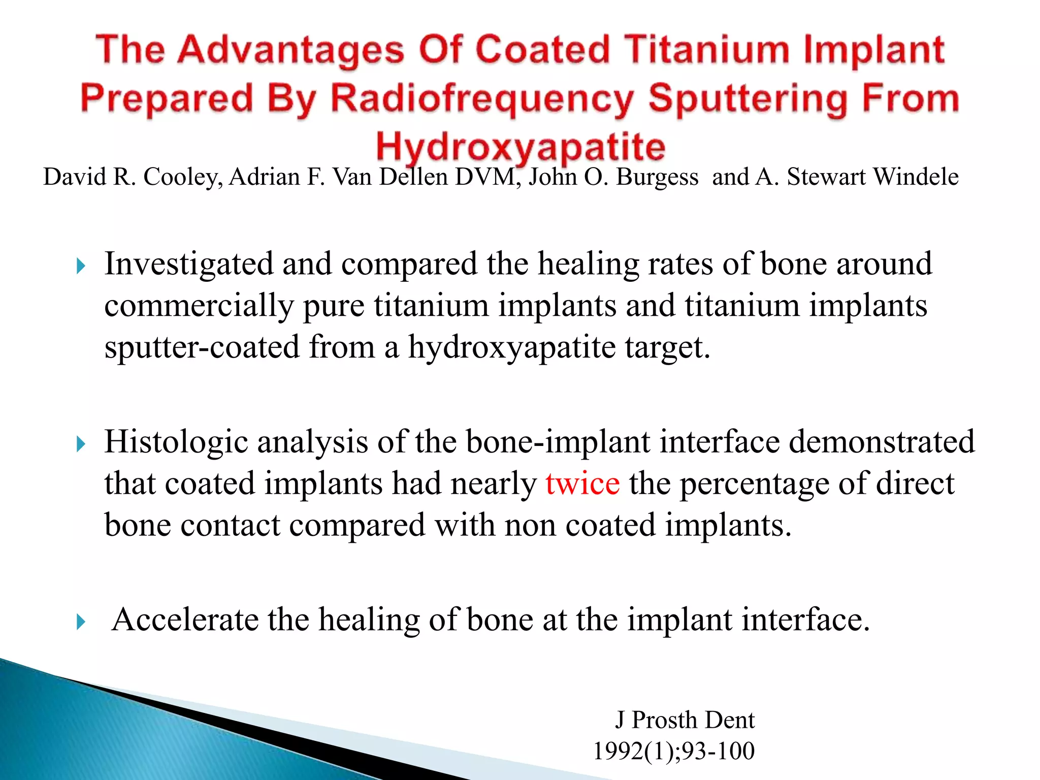  Investigated and compared the healing rates of bone around
commercially pure titanium implants and titanium implants
sputter-coated from a hydroxyapatite target.
 Histologic analysis of the bone-implant interface demonstrated
that coated implants had nearly twice the percentage of direct
bone contact compared with non coated implants.
 Accelerate the healing of bone at the implant interface.
J Prosth Dent
1992(1);93-100
David R. Cooley, Adrian F. Van Dellen DVM, John O. Burgess and A. Stewart Windele
 