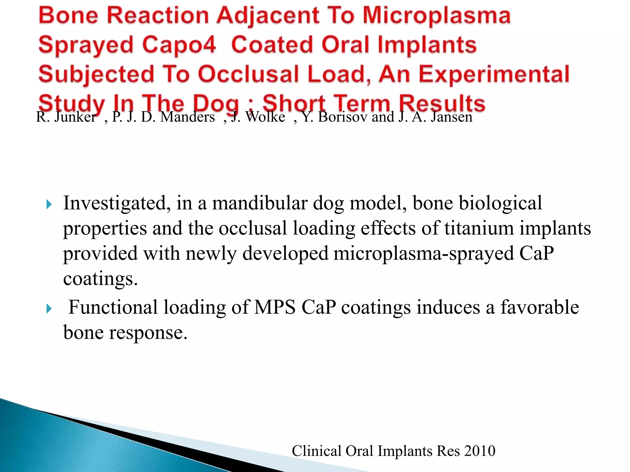  Investigated, in a mandibular dog model, bone biological
properties and the occlusal loading effects of titanium implants
provided with newly developed microplasma-sprayed CaP
coatings.
 Functional loading of MPS CaP coatings induces a favorable
bone response.
Clinical Oral Implants Res 2010
R. Junker , P. J. D. Manders , J. Wolke , Y. Borisov and J. A. Jansen
 