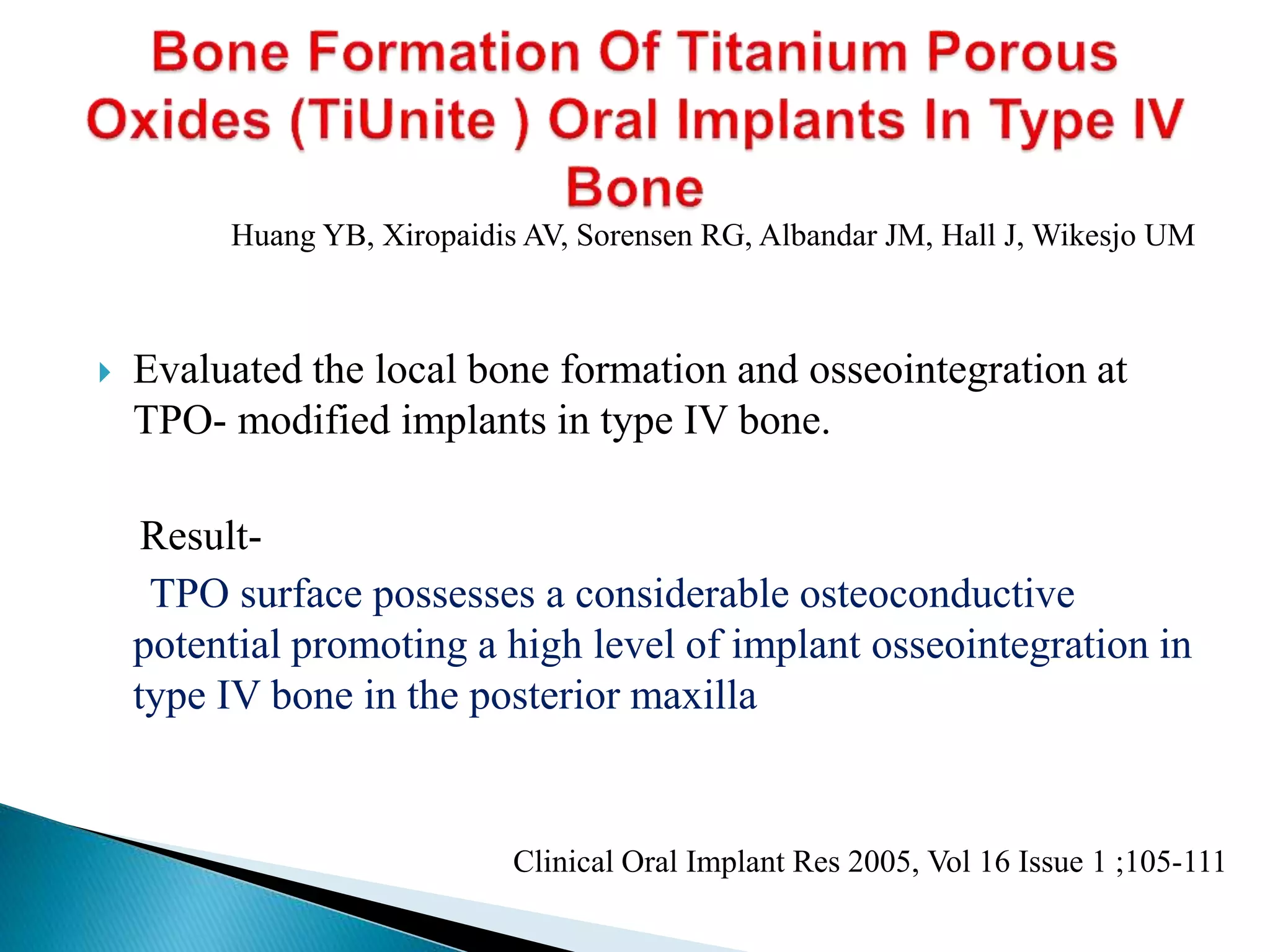  Evaluated the local bone formation and osseointegration at
TPO- modified implants in type IV bone.
Result-
TPO surface possesses a considerable osteoconductive
potential promoting a high level of implant osseointegration in
type IV bone in the posterior maxilla
Clinical Oral Implant Res 2005, Vol 16 Issue 1 ;105-111
Huang YB, Xiropaidis AV, Sorensen RG, Albandar JM, Hall J, Wikesjo UM
 