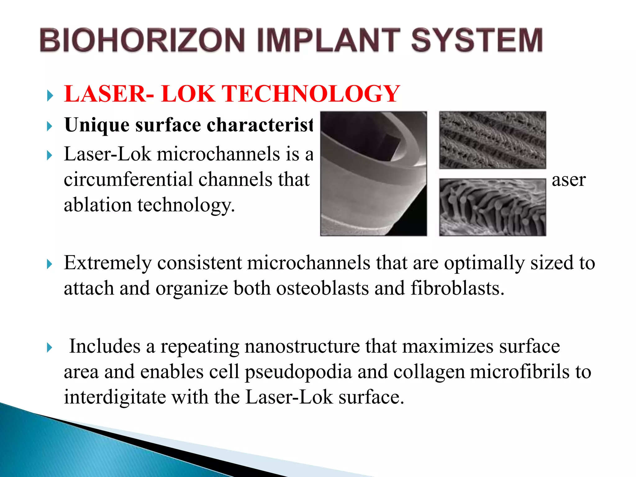  LASER- LOK TECHNOLOGY
 Unique surface characteristics
 Laser-Lok microchannels is a series of cell-sized
circumferential channels that are precisely created using laser
ablation technology.
 Extremely consistent microchannels that are optimally sized to
attach and organize both osteoblasts and fibroblasts.
 Includes a repeating nanostructure that maximizes surface
area and enables cell pseudopodia and collagen microfibrils to
interdigitate with the Laser-Lok surface.
 
