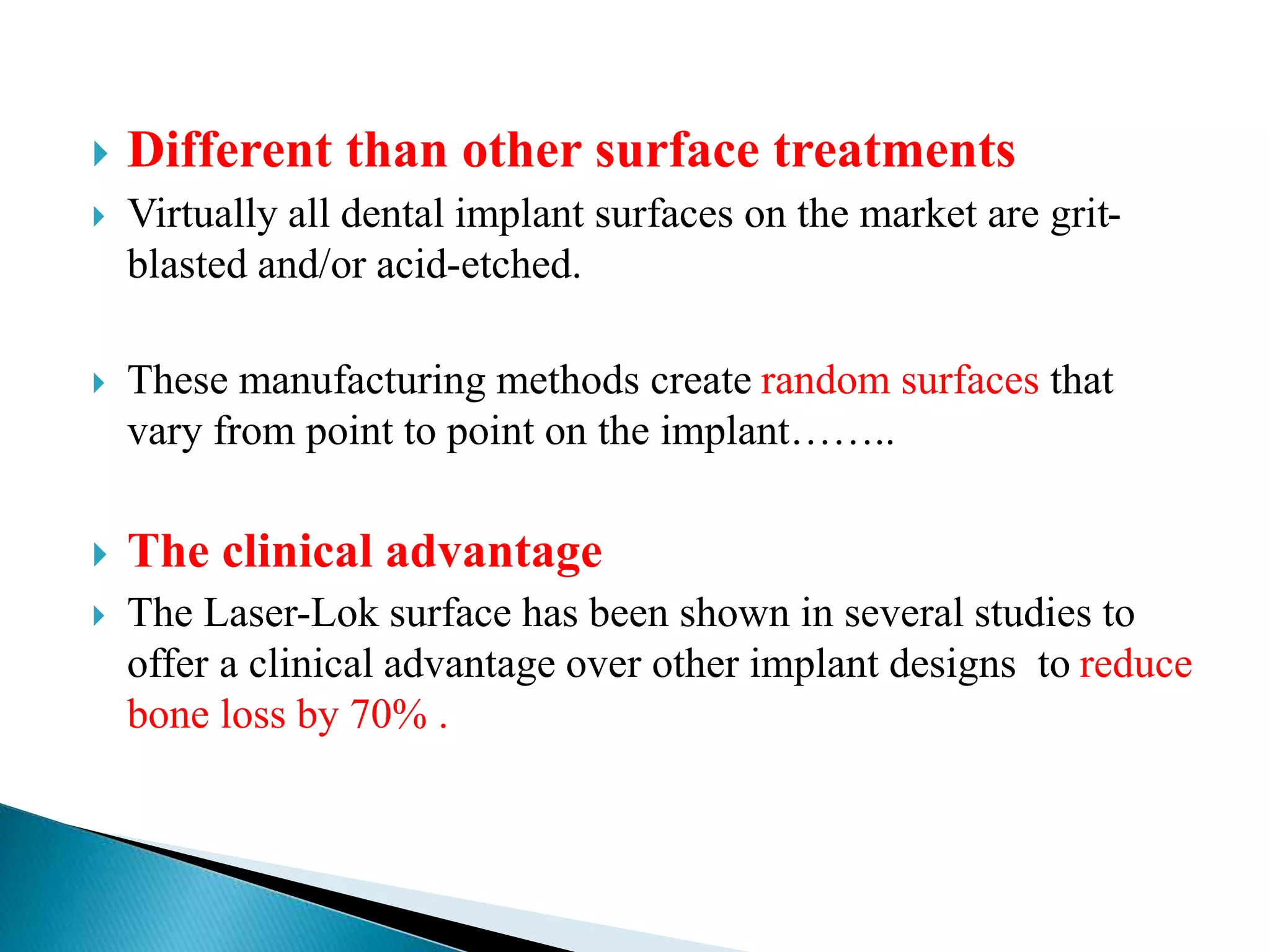  Different than other surface treatments
 Virtually all dental implant surfaces on the market are grit-
blasted and/or acid-etched.
 These manufacturing methods create random surfaces that
vary from point to point on the implant……..
 The clinical advantage
 The Laser-Lok surface has been shown in several studies to
offer a clinical advantage over other implant designs to reduce
bone loss by 70% .
 