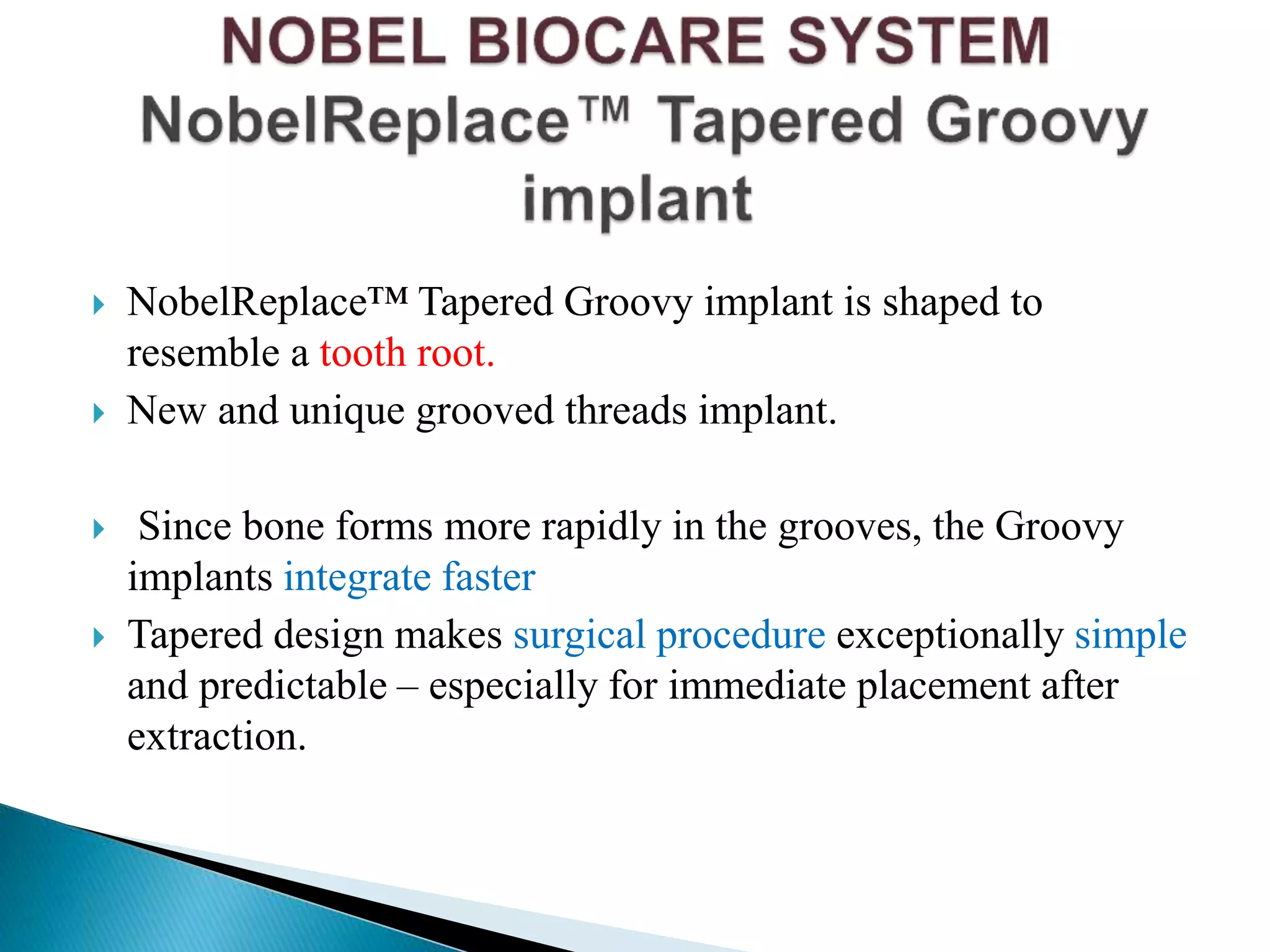  NobelReplace™ Tapered Groovy implant is shaped to
resemble a tooth root.
 New and unique grooved threads implant.
 Since bone forms more rapidly in the grooves, the Groovy
implants integrate faster
 Tapered design makes surgical procedure exceptionally simple
and predictable – especially for immediate placement after
extraction.
 