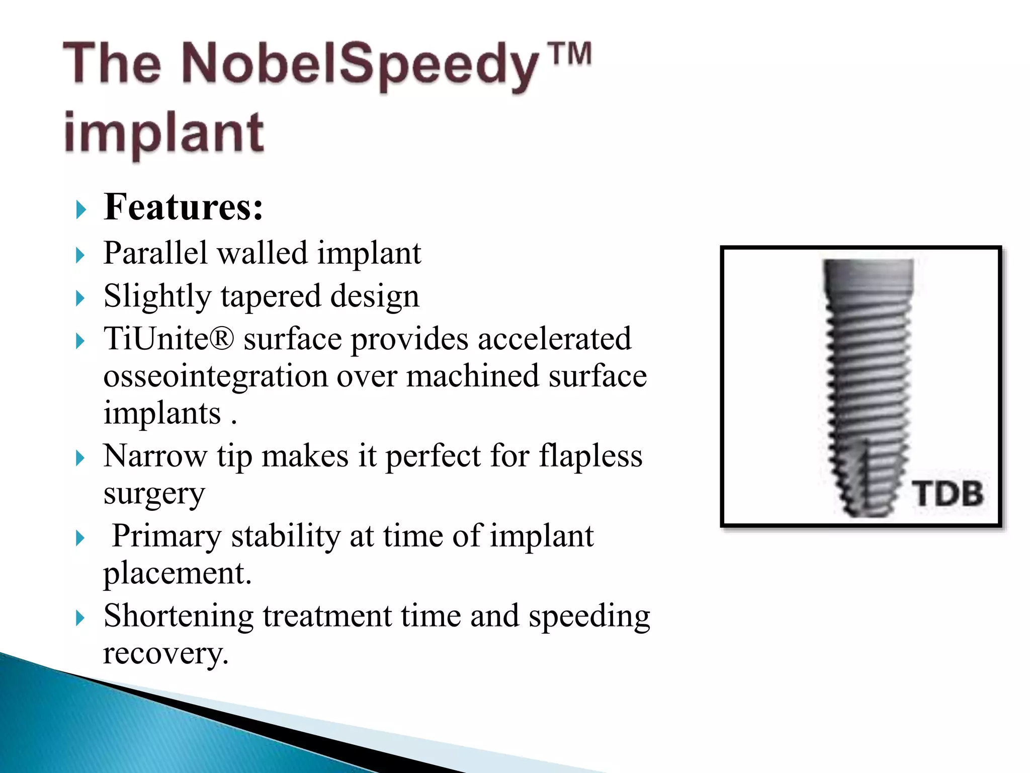  Features:
 Parallel walled implant
 Slightly tapered design
 TiUnite® surface provides accelerated
osseointegration over machined surface
implants .
 Narrow tip makes it perfect for flapless
surgery
 Primary stability at time of implant
placement.
 Shortening treatment time and speeding
recovery.
 