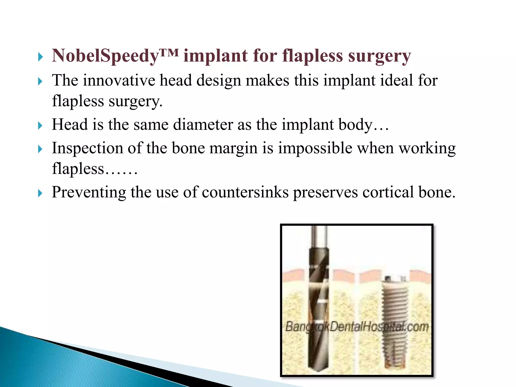  NobelSpeedy™ implant for flapless surgery
 The innovative head design makes this implant ideal for
flapless surgery.
 Head is the same diameter as the implant body…
 Inspection of the bone margin is impossible when working
flapless……
 Preventing the use of countersinks preserves cortical bone.
 