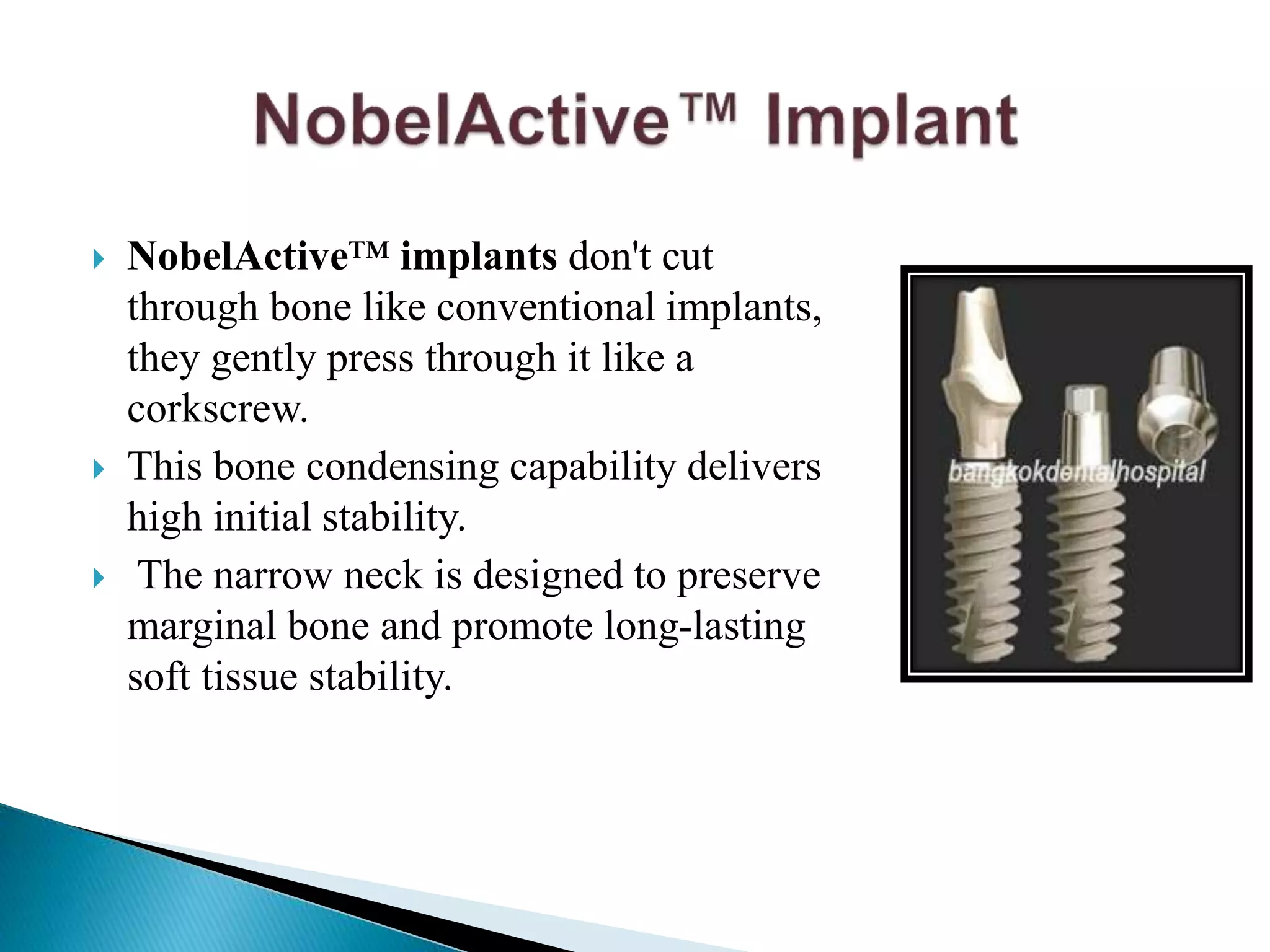  NobelActive™ implants don't cut
through bone like conventional implants,
they gently press through it like a
corkscrew.
 This bone condensing capability delivers
high initial stability.
 The narrow neck is designed to preserve
marginal bone and promote long-lasting
soft tissue stability.
 