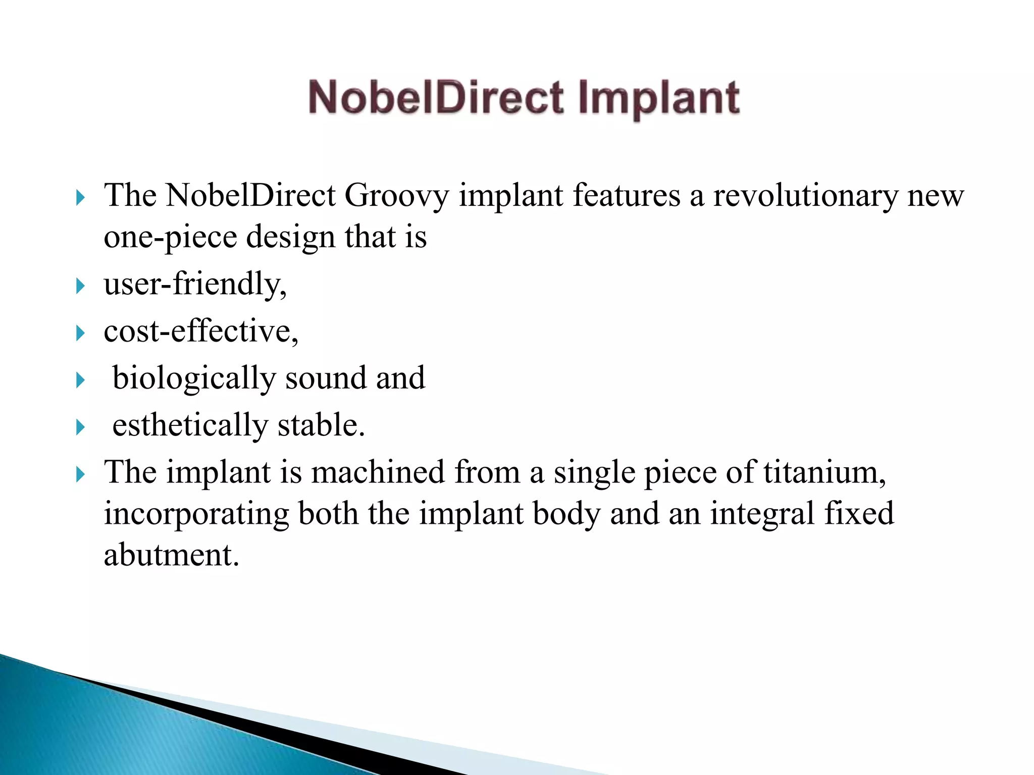  The NobelDirect Groovy implant features a revolutionary new
one-piece design that is
 user-friendly,
 cost-effective,
 biologically sound and
 esthetically stable.
 The implant is machined from a single piece of titanium,
incorporating both the implant body and an integral fixed
abutment.
 