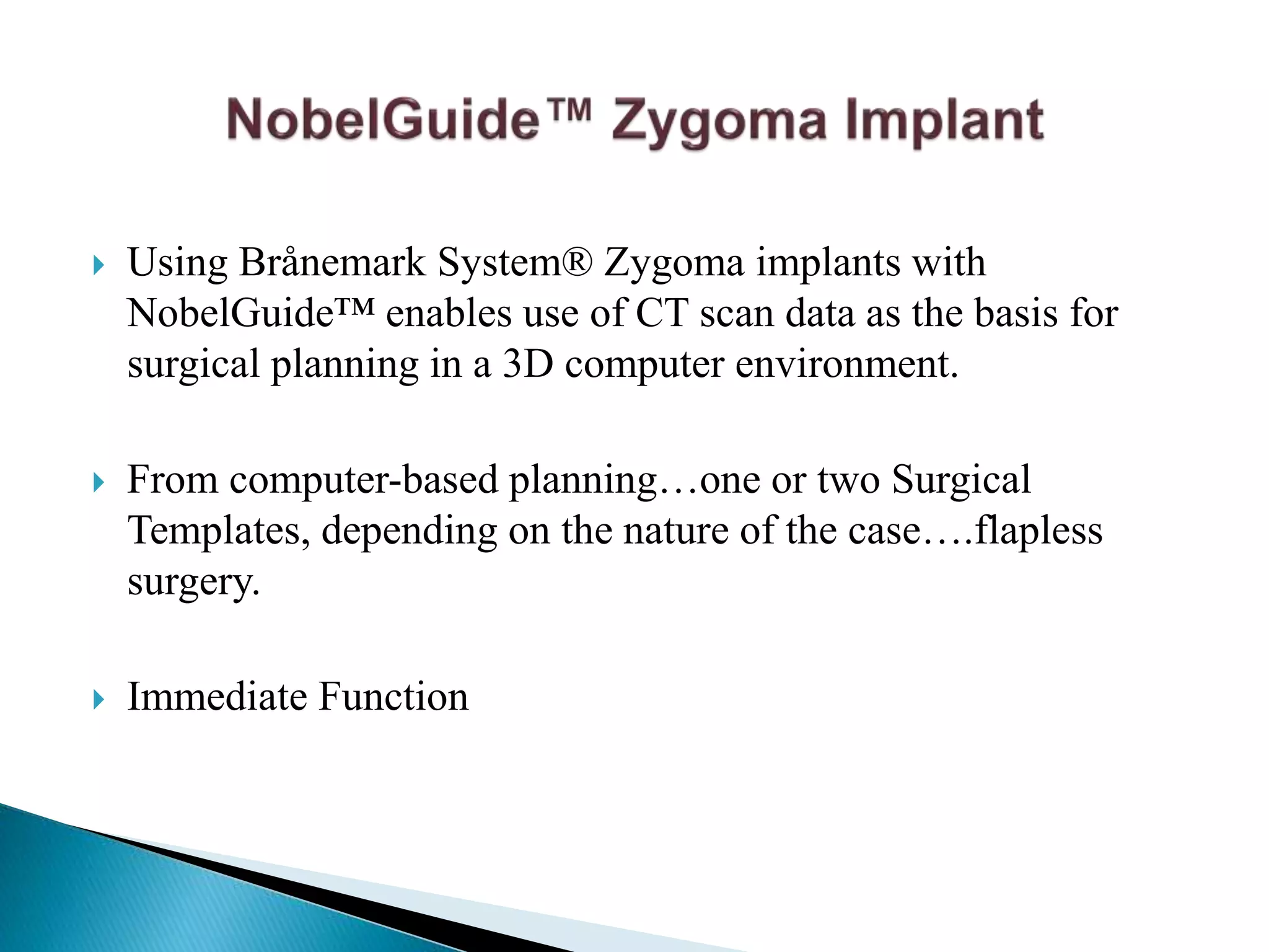  Using Brånemark System® Zygoma implants with
NobelGuide™ enables use of CT scan data as the basis for
surgical planning in a 3D computer environment.
 From computer-based planning…one or two Surgical
Templates, depending on the nature of the case….flapless
surgery.
 Immediate Function
 