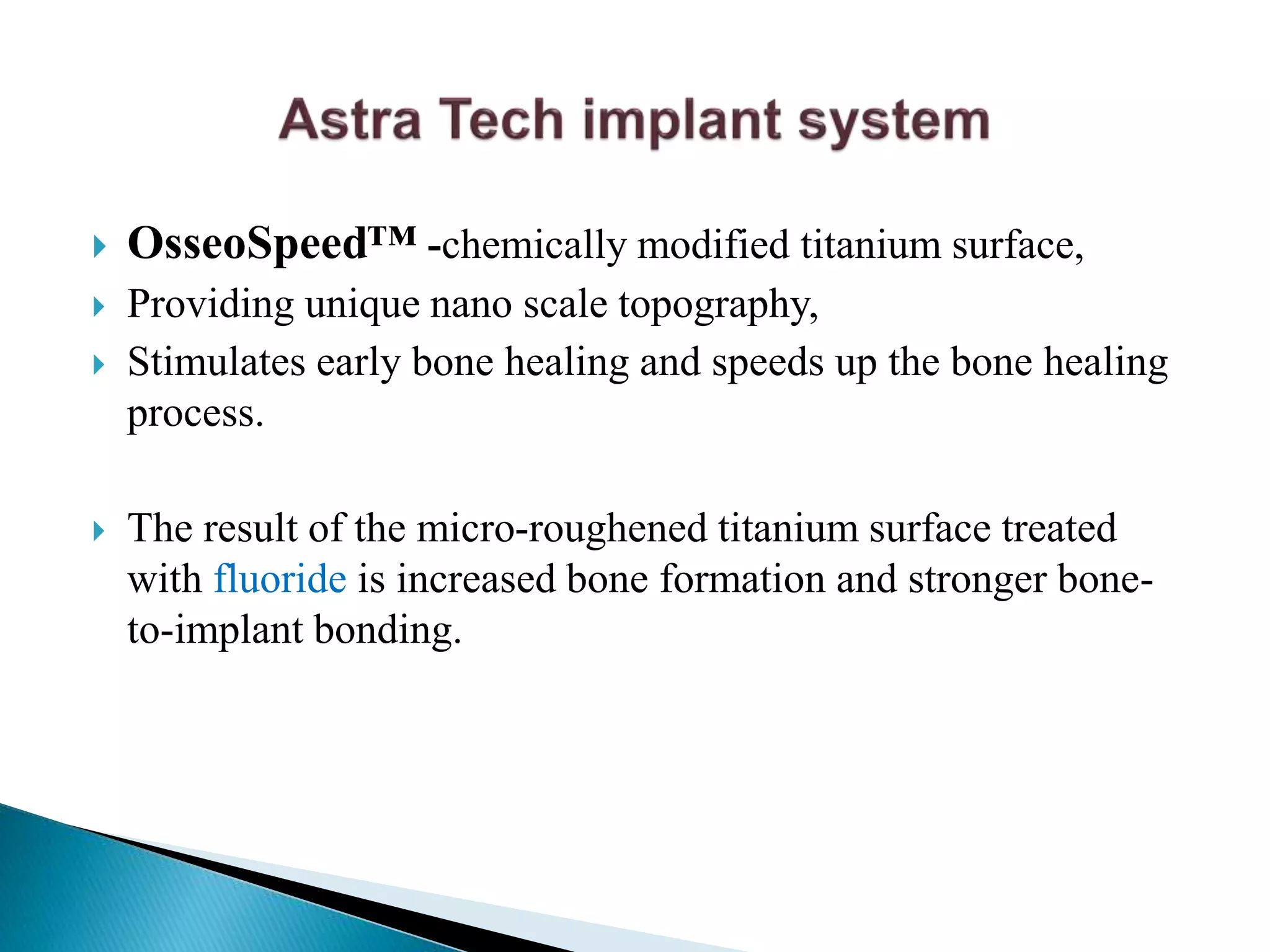  OsseoSpeed™ -chemically modified titanium surface,
 Providing unique nano scale topography,
 Stimulates early bone healing and speeds up the bone healing
process.
 The result of the micro-roughened titanium surface treated
with fluoride is increased bone formation and stronger bone-
to-implant bonding.
 