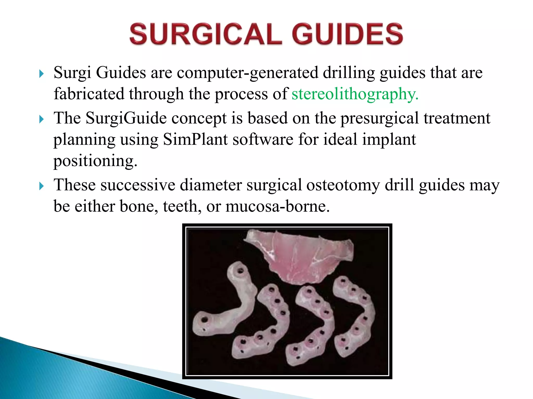  Surgi Guides are computer-generated drilling guides that are
fabricated through the process of stereolithography.
 The SurgiGuide concept is based on the presurgical treatment
planning using SimPlant software for ideal implant
positioning.
 These successive diameter surgical osteotomy drill guides may
be either bone, teeth, or mucosa-borne.
 