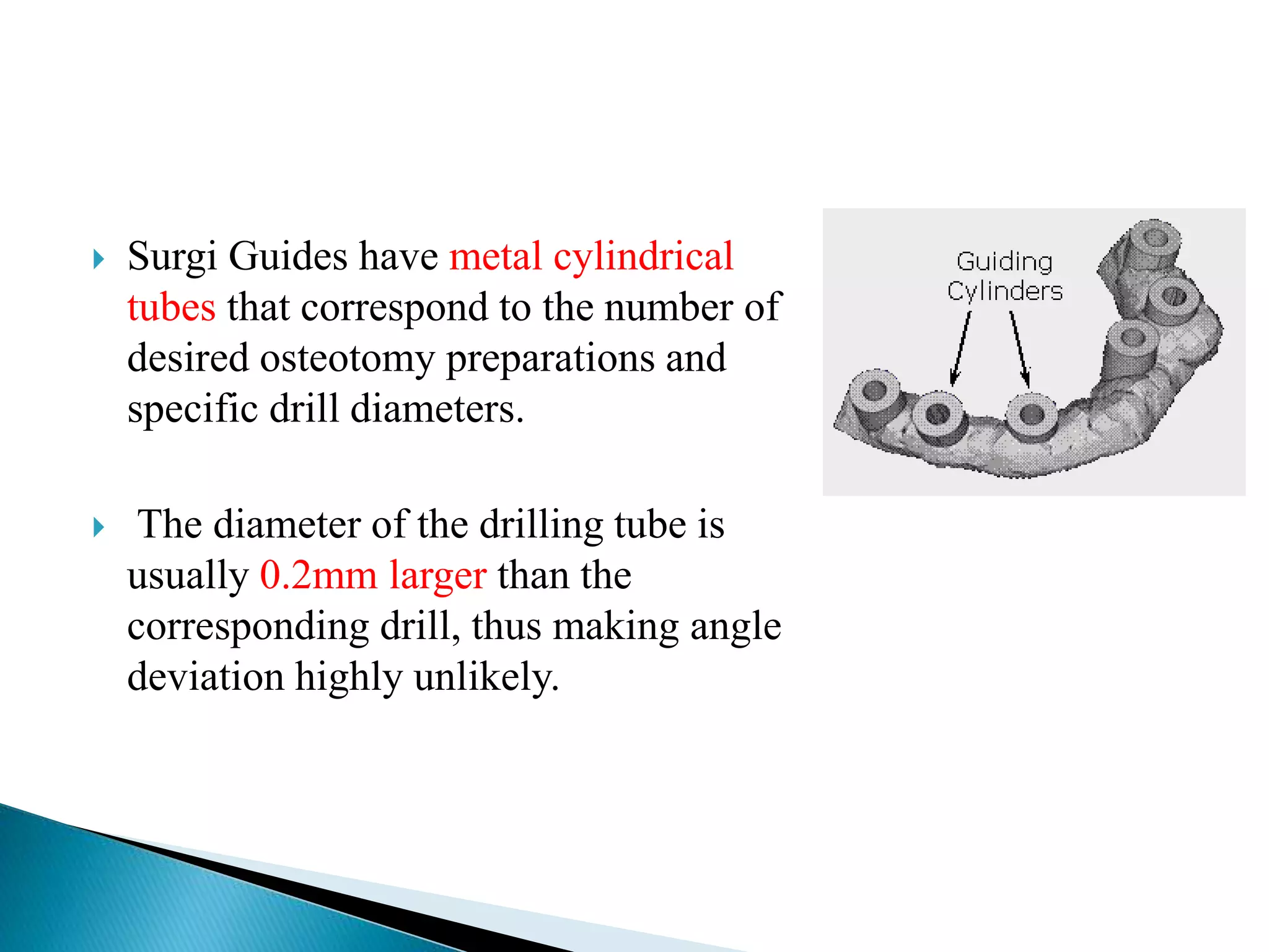  Surgi Guides have metal cylindrical
tubes that correspond to the number of
desired osteotomy preparations and
specific drill diameters.
 The diameter of the drilling tube is
usually 0.2mm larger than the
corresponding drill, thus making angle
deviation highly unlikely.
 