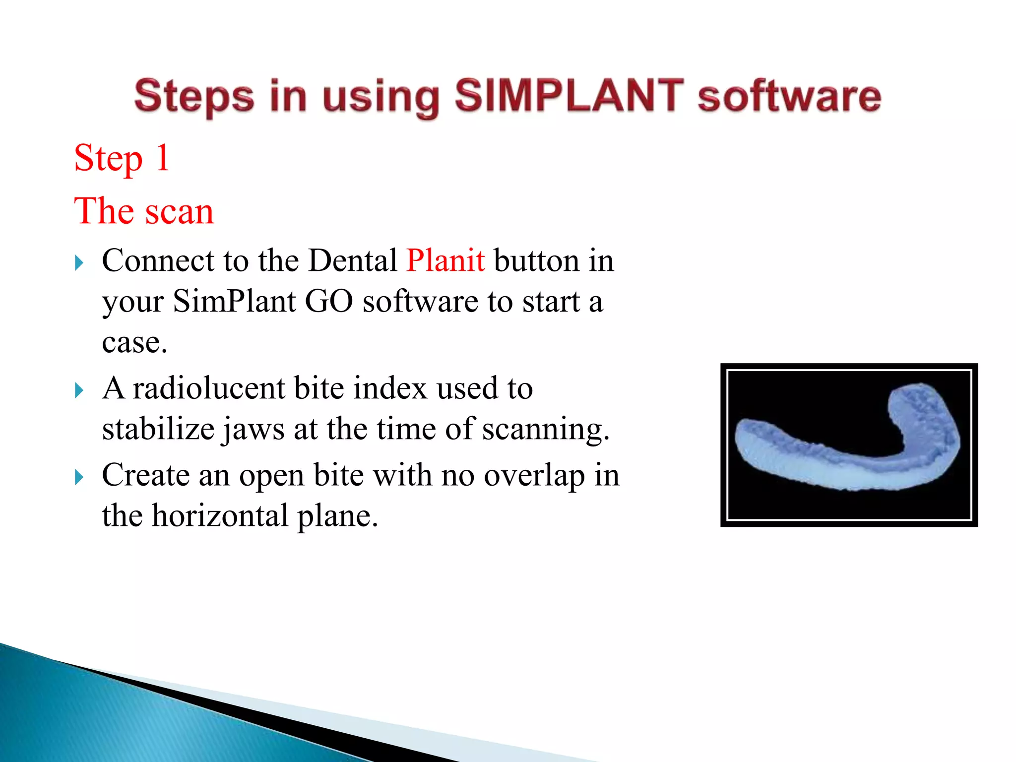 Step 1
The scan
 Connect to the Dental Planit button in
your SimPlant GO software to start a
case.
 A radiolucent bite index used to
stabilize jaws at the time of scanning.
 Create an open bite with no overlap in
the horizontal plane.
 