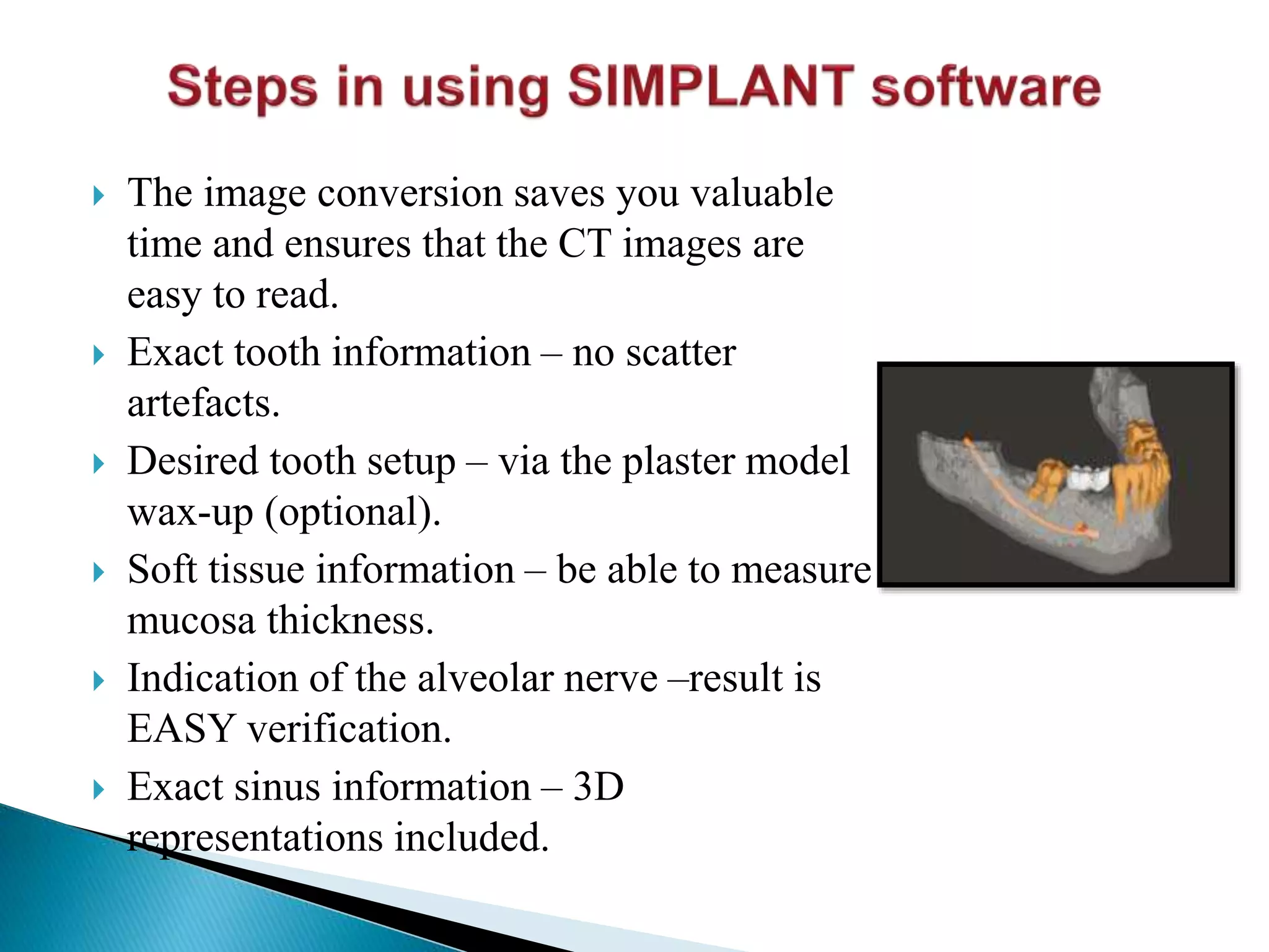  The image conversion saves you valuable
time and ensures that the CT images are
easy to read.
 Exact tooth information – no scatter
artefacts.
 Desired tooth setup – via the plaster model
wax-up (optional).
 Soft tissue information – be able to measure
mucosa thickness.
 Indication of the alveolar nerve –result is
EASY verification.
 Exact sinus information – 3D
representations included.
 