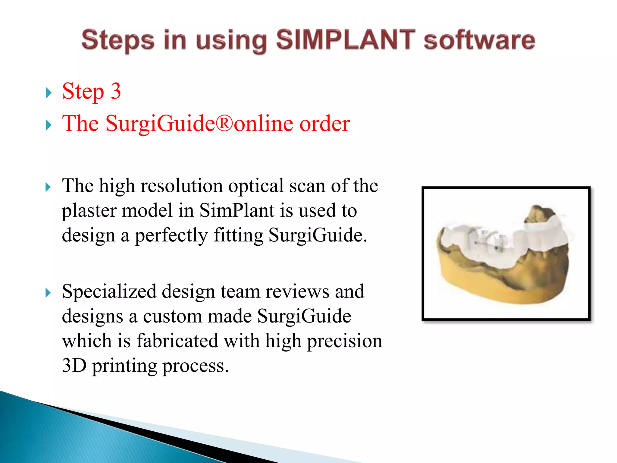  Step 3
 The SurgiGuide®online order
 The high resolution optical scan of the
plaster model in SimPlant is used to
design a perfectly fitting SurgiGuide.
 Specialized design team reviews and
designs a custom made SurgiGuide
which is fabricated with high precision
3D printing process.
 