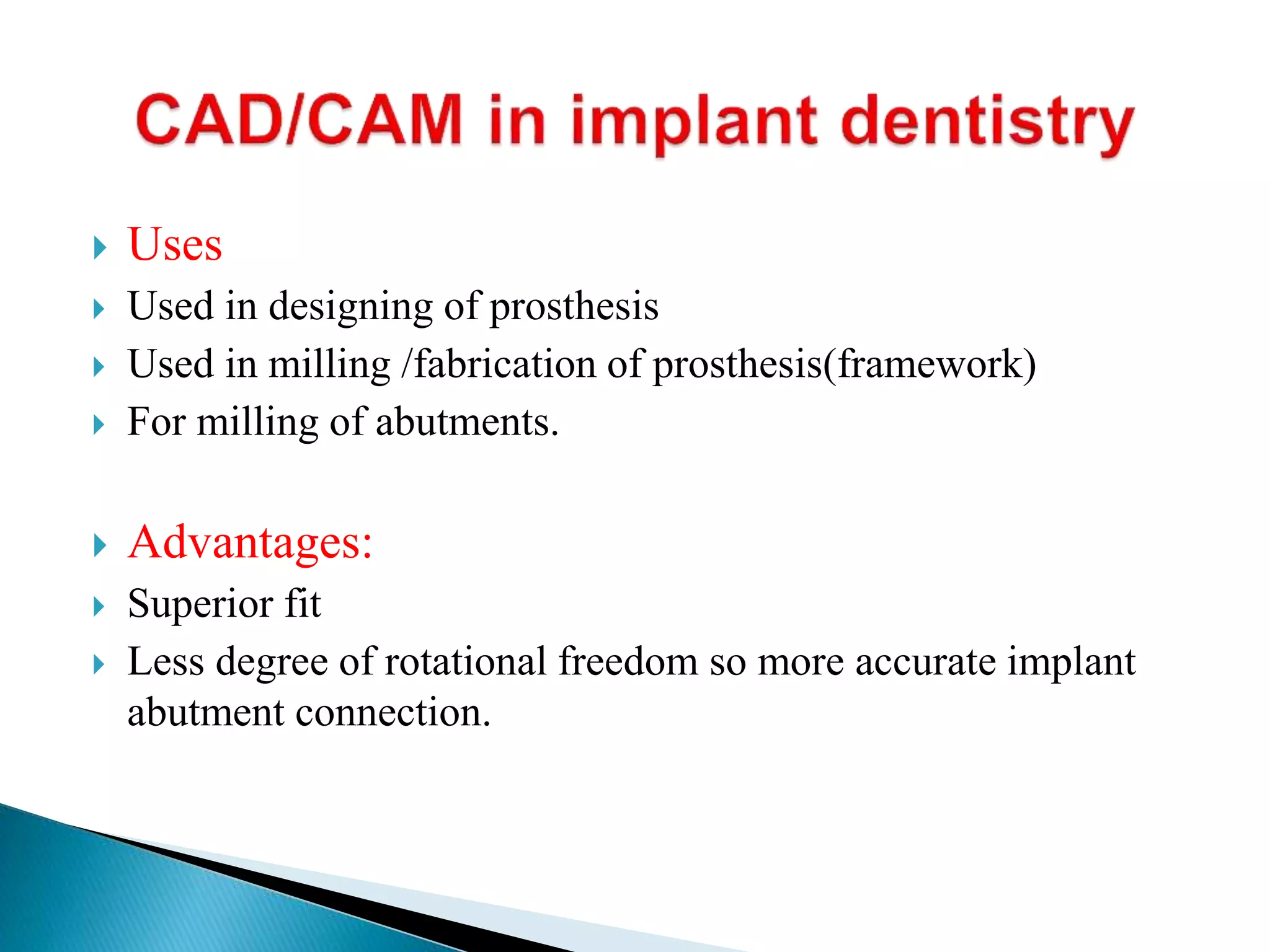  Uses
 Used in designing of prosthesis
 Used in milling /fabrication of prosthesis(framework)
 For milling of abutments.
 Advantages:
 Superior fit
 Less degree of rotational freedom so more accurate implant
abutment connection.
 
