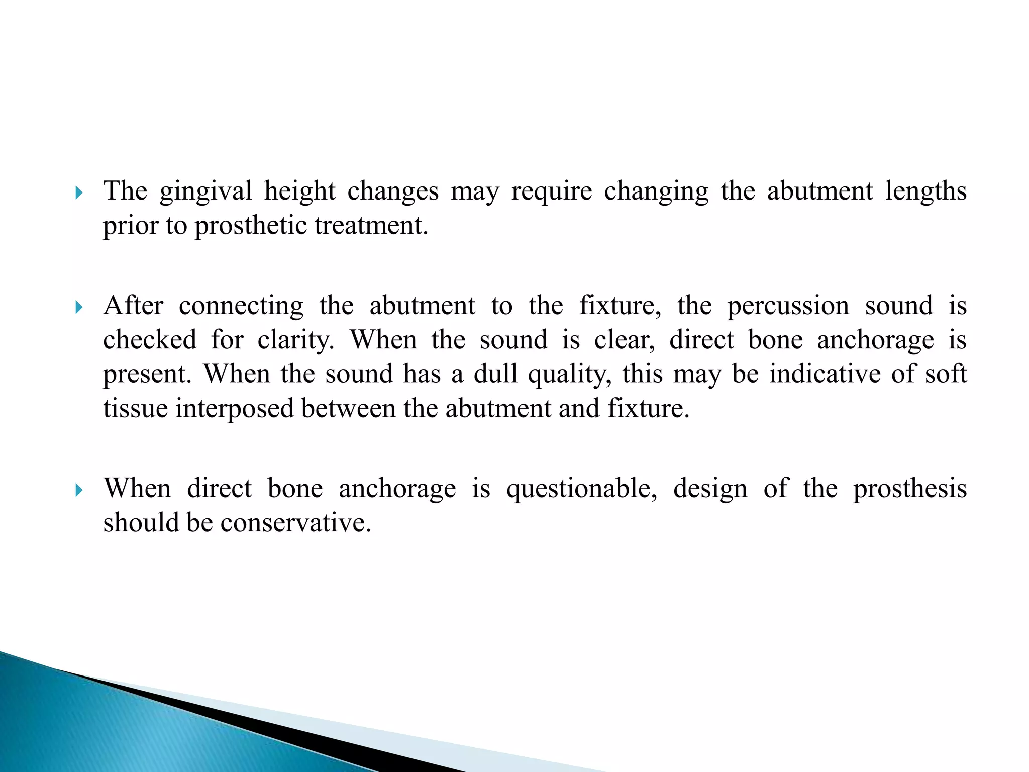  The gingival height changes may require changing the abutment lengths
prior to prosthetic treatment.
 After connecting the abutment to the fixture, the percussion sound is
checked for clarity. When the sound is clear, direct bone anchorage is
present. When the sound has a dull quality, this may be indicative of soft
tissue interposed between the abutment and fixture.
 When direct bone anchorage is questionable, design of the prosthesis
should be conservative.
 