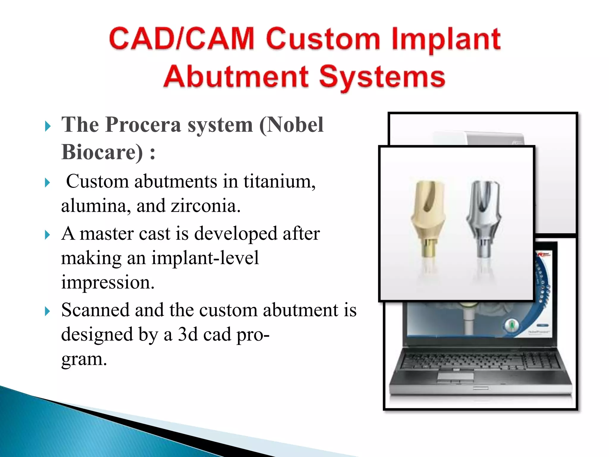  The Procera system (Nobel
Biocare) :
 Custom abutments in titanium,
alumina, and zirconia.
 A master cast is developed after
making an implant-level
impression.
 Scanned and the custom abutment is
designed by a 3d cad pro-
gram.
 
