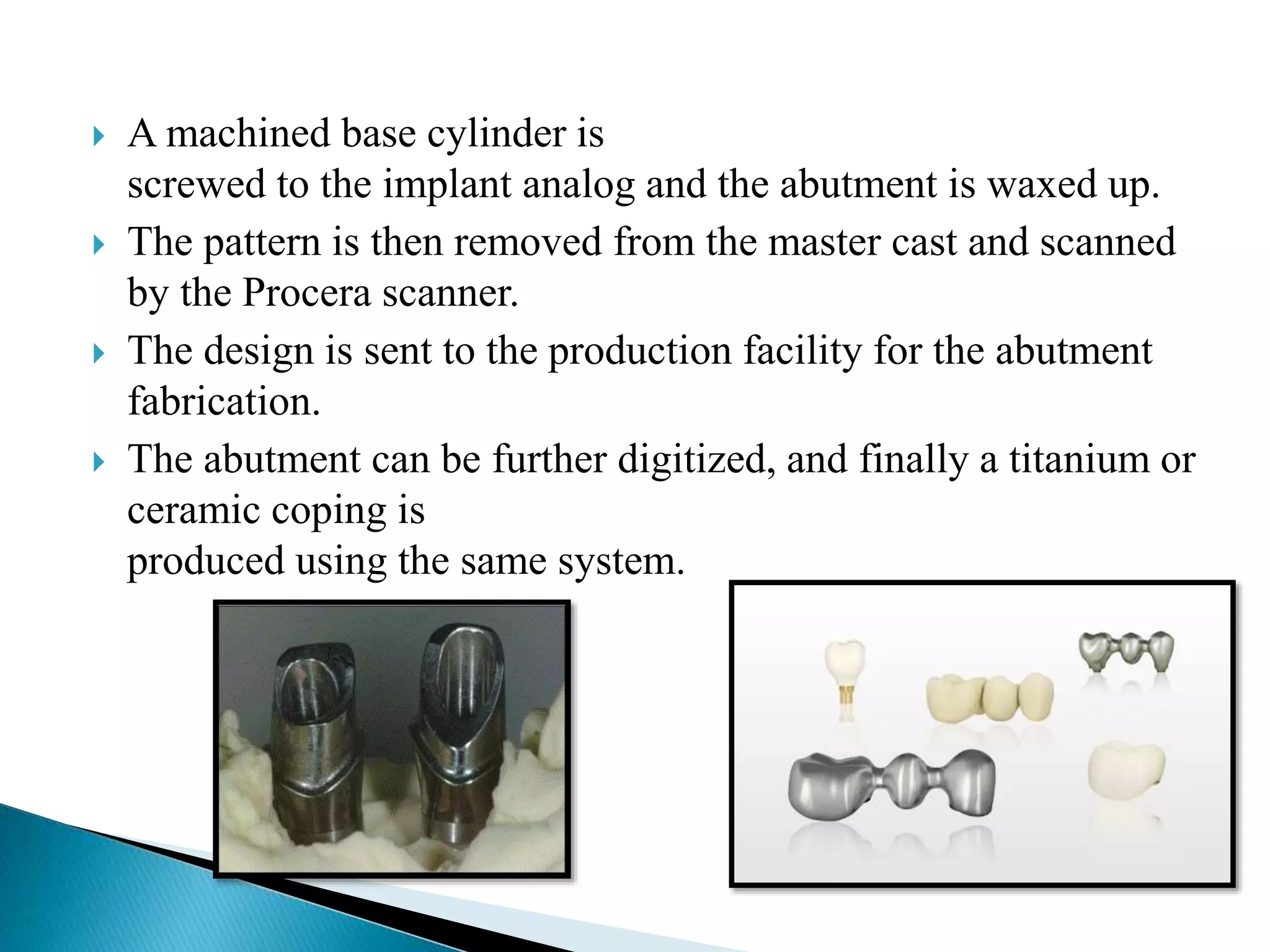  A machined base cylinder is
screwed to the implant analog and the abutment is waxed up.
 The pattern is then removed from the master cast and scanned
by the Procera scanner.
 The design is sent to the production facility for the abutment
fabrication.
 The abutment can be further digitized, and finally a titanium or
ceramic coping is
produced using the same system.
 