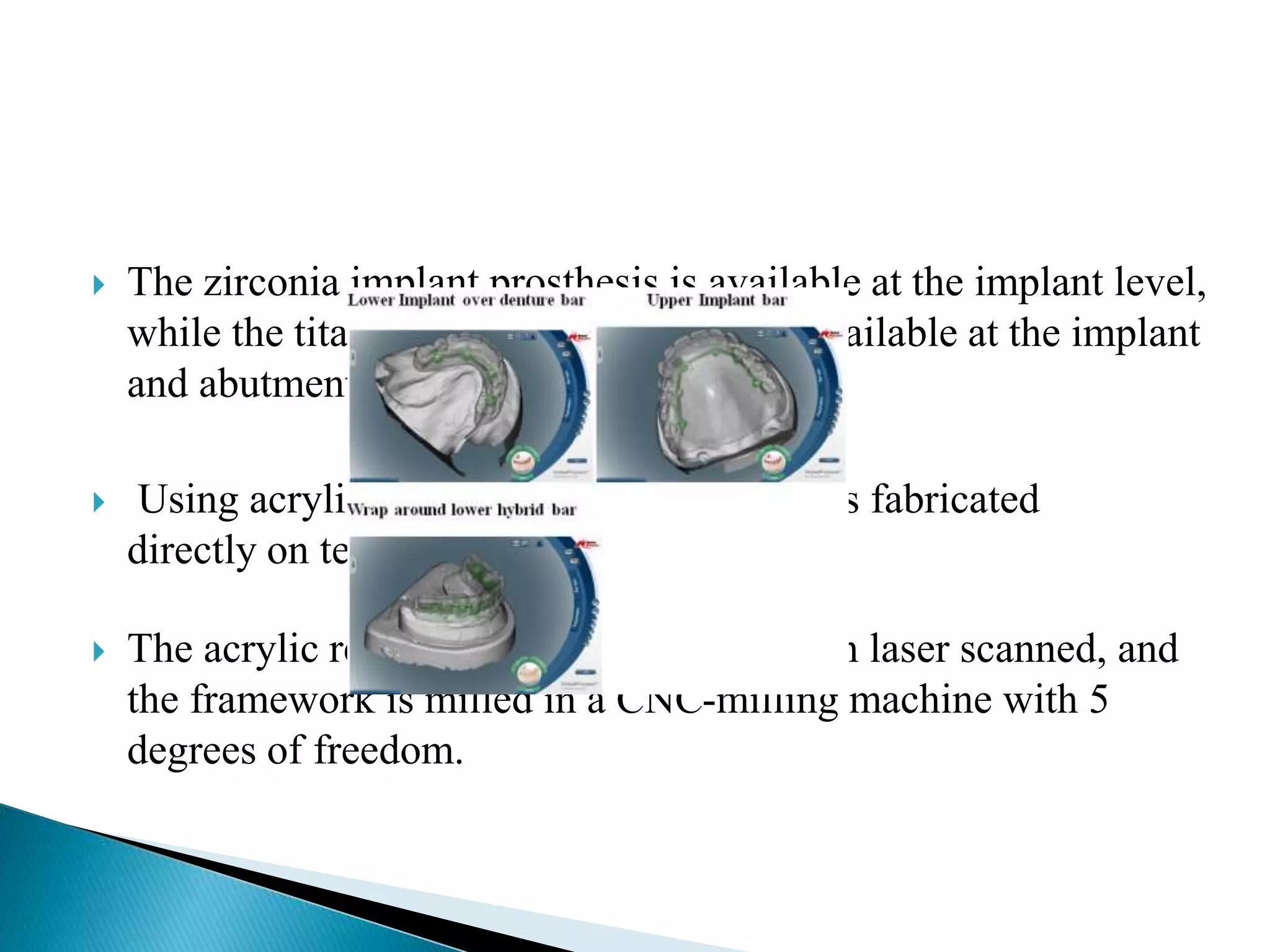 The zirconia implant prosthesis is available at the implant level,
while the titanium implant prosthesis is available at the implant
and abutment levels .
 Using acrylic resin, a framework pattern is fabricated
directly on temporary implant cylinders.
 The acrylic resin framework pattern is then laser scanned, and
the framework is milled in a CNC-milling machine with 5
degrees of freedom.
 