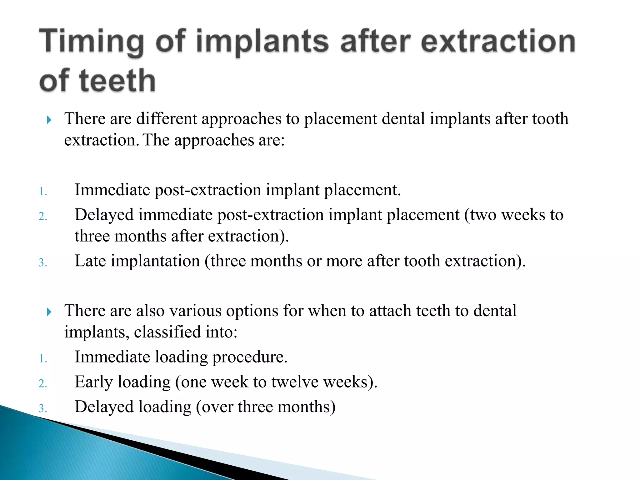  There are different approaches to placement dental implants after tooth
extraction.The approaches are:
1. Immediate post-extraction implant placement.
2. Delayed immediate post-extraction implant placement (two weeks to
three months after extraction).
3. Late implantation (three months or more after tooth extraction).
 There are also various options for when to attach teeth to dental
implants, classified into:
1. Immediate loading procedure.
2. Early loading (one week to twelve weeks).
3. Delayed loading (over three months)
 