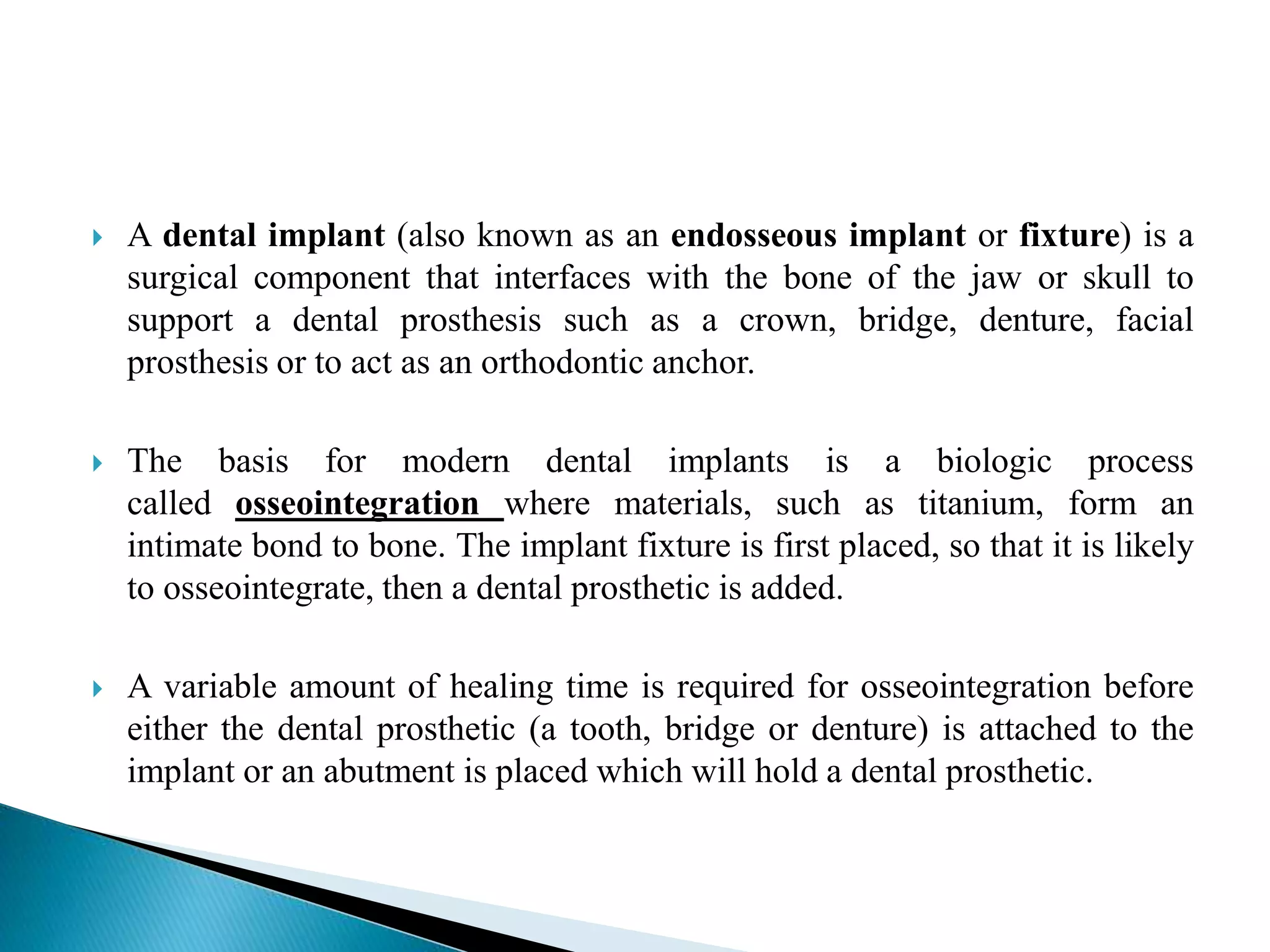  A dental implant (also known as an endosseous implant or fixture) is a
surgical component that interfaces with the bone of the jaw or skull to
support a dental prosthesis such as a crown, bridge, denture, facial
prosthesis or to act as an orthodontic anchor.
 The basis for modern dental implants is a biologic process
called osseointegration where materials, such as titanium, form an
intimate bond to bone. The implant fixture is first placed, so that it is likely
to osseointegrate, then a dental prosthetic is added.
 A variable amount of healing time is required for osseointegration before
either the dental prosthetic (a tooth, bridge or denture) is attached to the
implant or an abutment is placed which will hold a dental prosthetic.
 