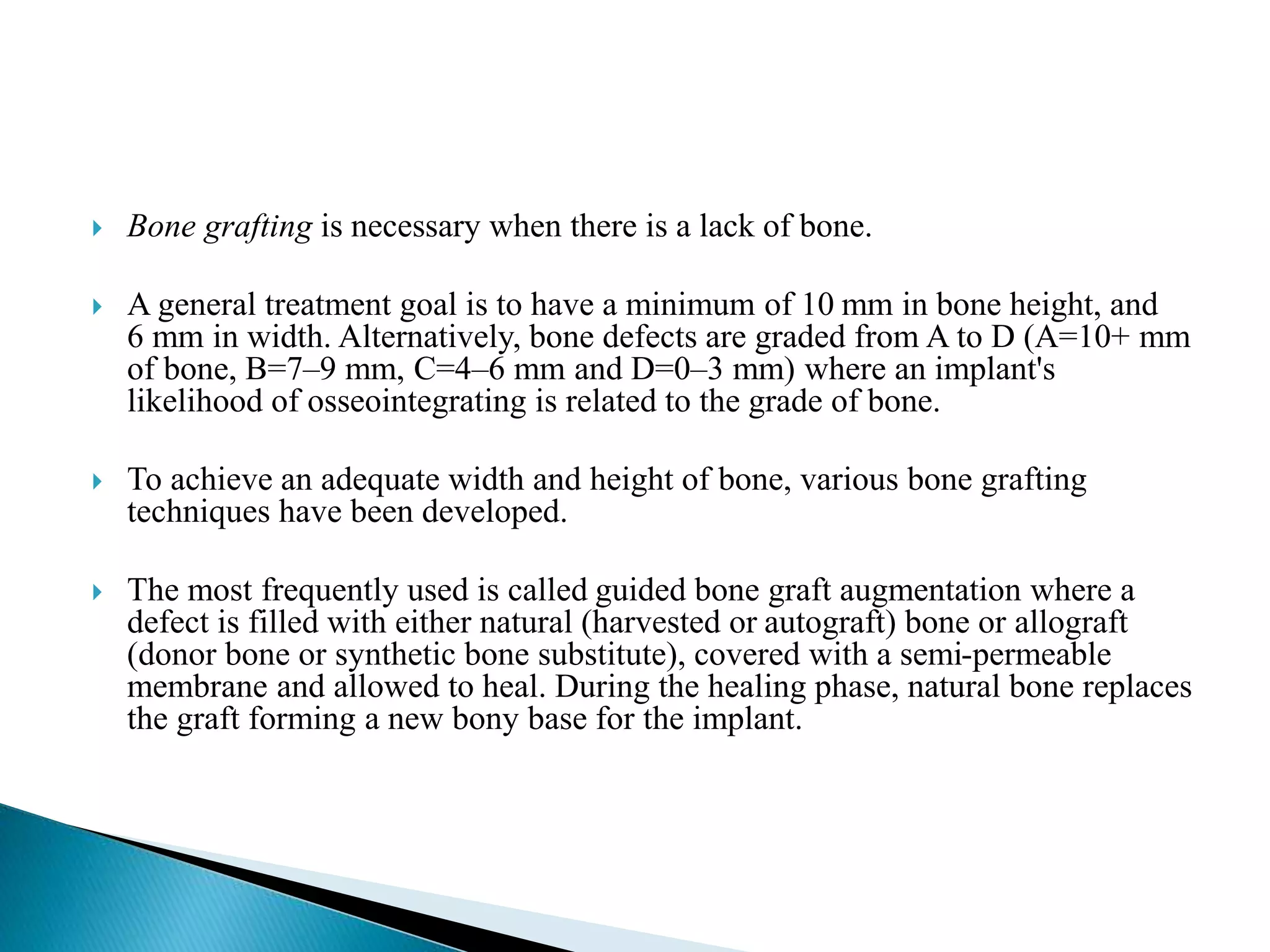  Bone grafting is necessary when there is a lack of bone.
 A general treatment goal is to have a minimum of 10 mm in bone height, and
6 mm in width. Alternatively, bone defects are graded from A to D (A=10+ mm
of bone, B=7–9 mm, C=4–6 mm and D=0–3 mm) where an implant's
likelihood of osseointegrating is related to the grade of bone.
 To achieve an adequate width and height of bone, various bone grafting
techniques have been developed.
 The most frequently used is called guided bone graft augmentation where a
defect is filled with either natural (harvested or autograft) bone or allograft
(donor bone or synthetic bone substitute), covered with a semi-permeable
membrane and allowed to heal. During the healing phase, natural bone replaces
the graft forming a new bony base for the implant.
 