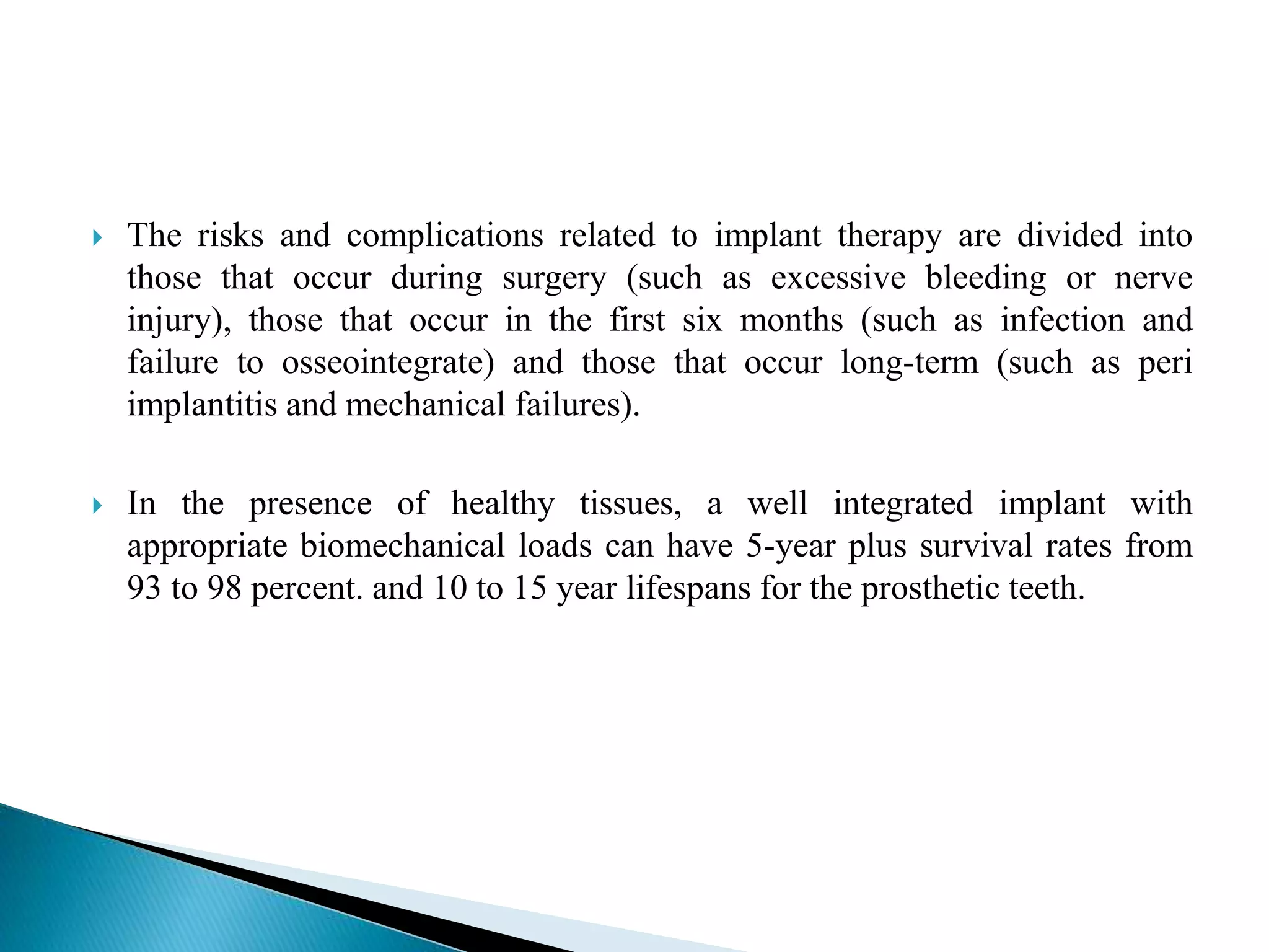  The risks and complications related to implant therapy are divided into
those that occur during surgery (such as excessive bleeding or nerve
injury), those that occur in the first six months (such as infection and
failure to osseointegrate) and those that occur long-term (such as peri
implantitis and mechanical failures).
 In the presence of healthy tissues, a well integrated implant with
appropriate biomechanical loads can have 5-year plus survival rates from
93 to 98 percent. and 10 to 15 year lifespans for the prosthetic teeth.
 