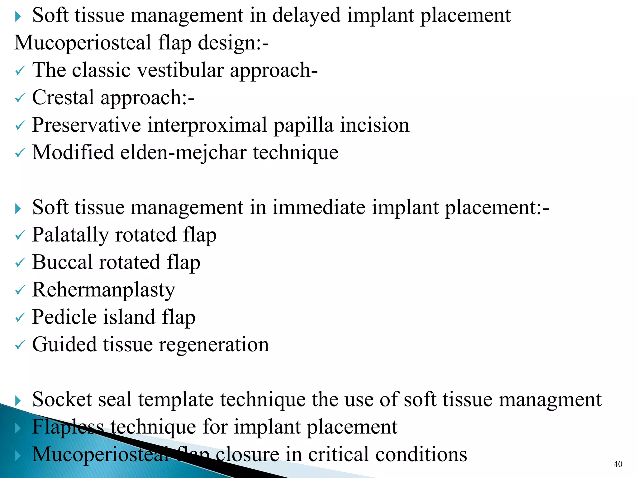  Soft tissue management in delayed implant placement
Mucoperiosteal flap design:-
 The classic vestibular approach-
 Crestal approach:-
 Preservative interproximal papilla incision
 Modified elden-mejchar technique
 Soft tissue management in immediate implant placement:-
 Palatally rotated flap
 Buccal rotated flap
 Rehermanplasty
 Pedicle island flap
 Guided tissue regeneration
 Socket seal template technique the use of soft tissue managment
 Flapless technique for implant placement
 Mucoperiosteal flap closure in critical conditions 40
 