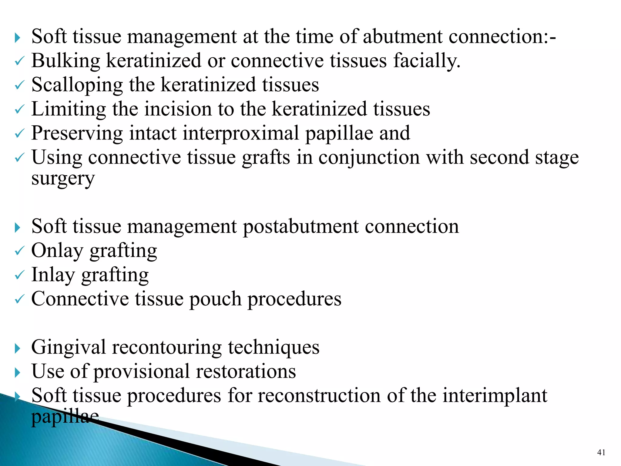  Soft tissue management at the time of abutment connection:-
 Bulking keratinized or connective tissues facially.
 Scalloping the keratinized tissues
 Limiting the incision to the keratinized tissues
 Preserving intact interproximal papillae and
 Using connective tissue grafts in conjunction with second stage
surgery
 Soft tissue management postabutment connection
 Onlay grafting
 Inlay grafting
 Connective tissue pouch procedures
 Gingival recontouring techniques
 Use of provisional restorations
 Soft tissue procedures for reconstruction of the interimplant
papillae
41
 