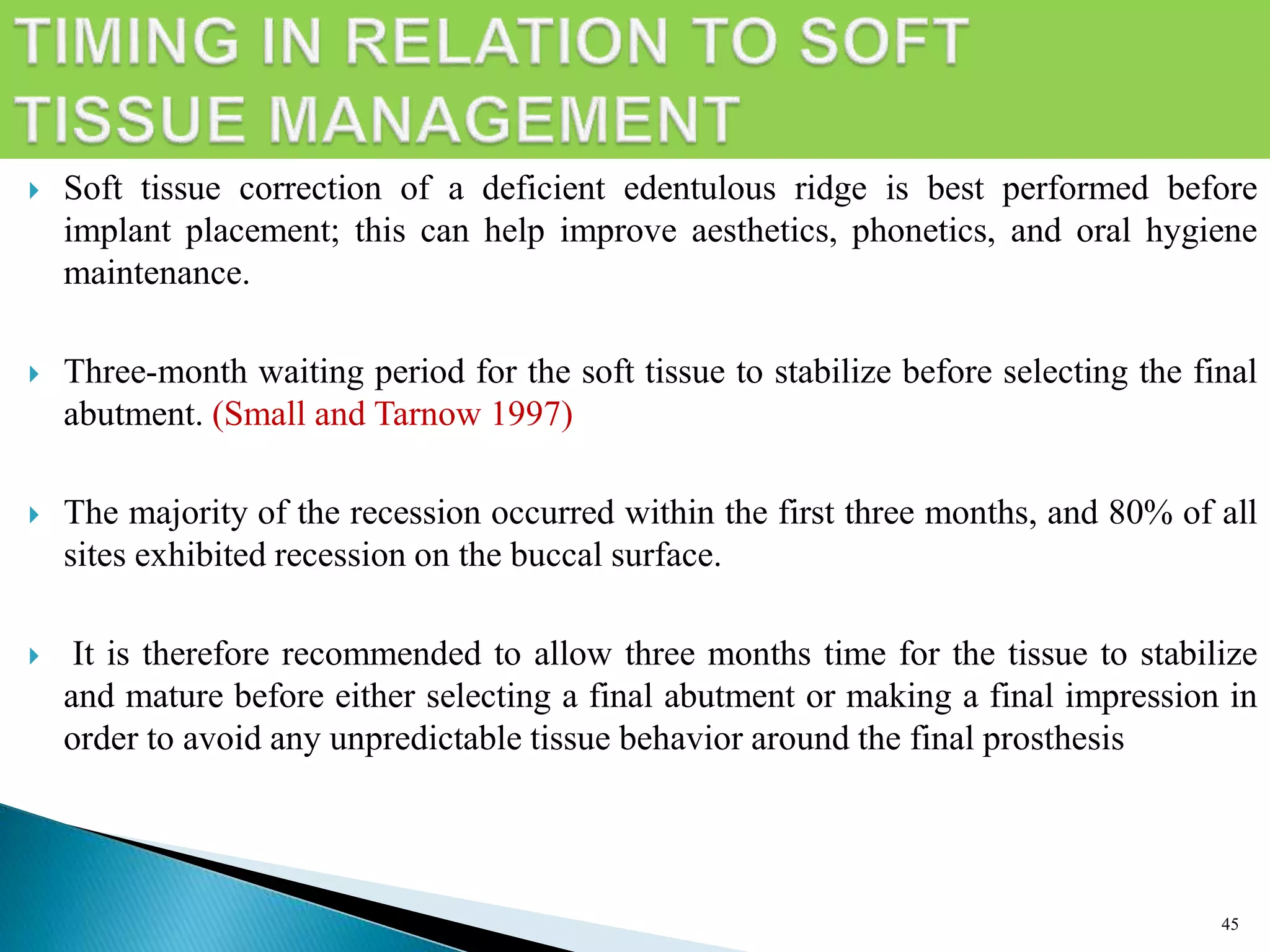  Soft tissue correction of a deficient edentulous ridge is best performed before
implant placement; this can help improve aesthetics, phonetics, and oral hygiene
maintenance.
 Three-month waiting period for the soft tissue to stabilize before selecting the final
abutment. (Small and Tarnow 1997)
 The majority of the recession occurred within the first three months, and 80% of all
sites exhibited recession on the buccal surface.
 It is therefore recommended to allow three months time for the tissue to stabilize
and mature before either selecting a final abutment or making a final impression in
order to avoid any unpredictable tissue behavior around the final prosthesis
45
 