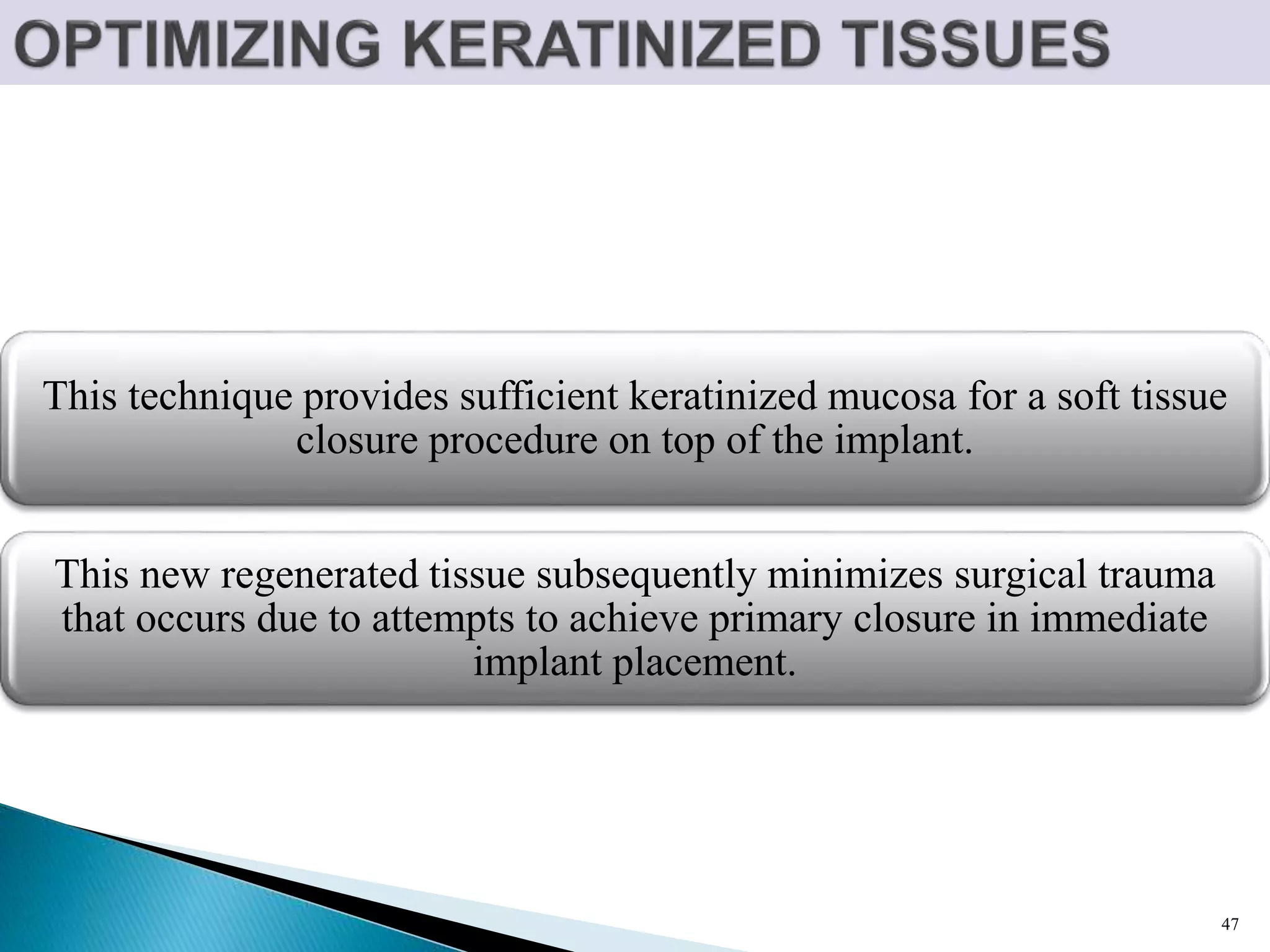 This technique provides sufficient keratinized mucosa for a soft tissue
closure procedure on top of the implant.
This new regenerated tissue subsequently minimizes surgical trauma
that occurs due to attempts to achieve primary closure in immediate
implant placement.
47
 