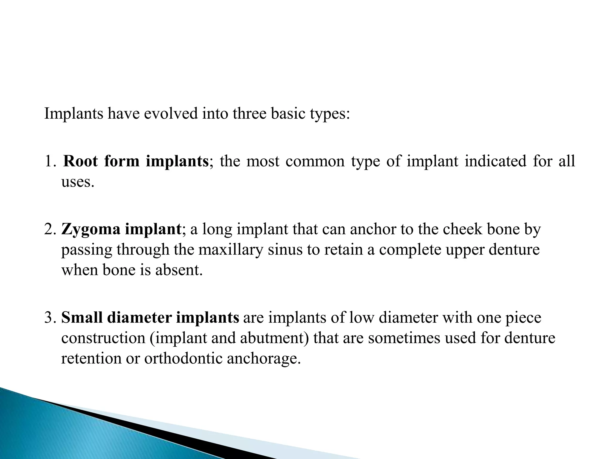 Implants have evolved into three basic types:
1. Root form implants; the most common type of implant indicated for all
uses.
2. Zygoma implant; a long implant that can anchor to the cheek bone by
passing through the maxillary sinus to retain a complete upper denture
when bone is absent.
3. Small diameter implants are implants of low diameter with one piece
construction (implant and abutment) that are sometimes used for denture
retention or orthodontic anchorage.
 