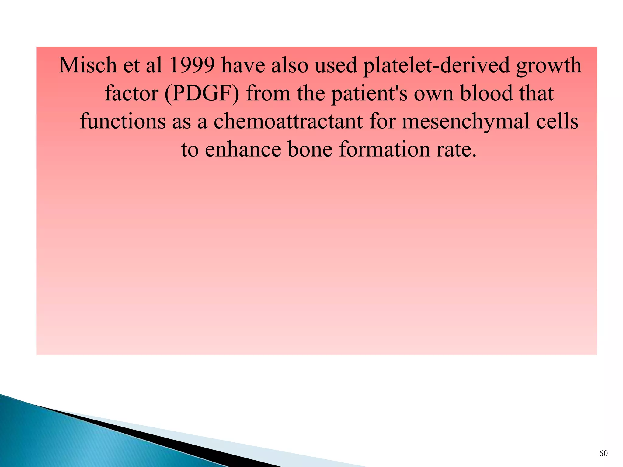 Misch et al 1999 have also used platelet-derived growth
factor (PDGF) from the patient's own blood that
functions as a chemoattractant for mesenchymal cells
to enhance bone formation rate.
60
 