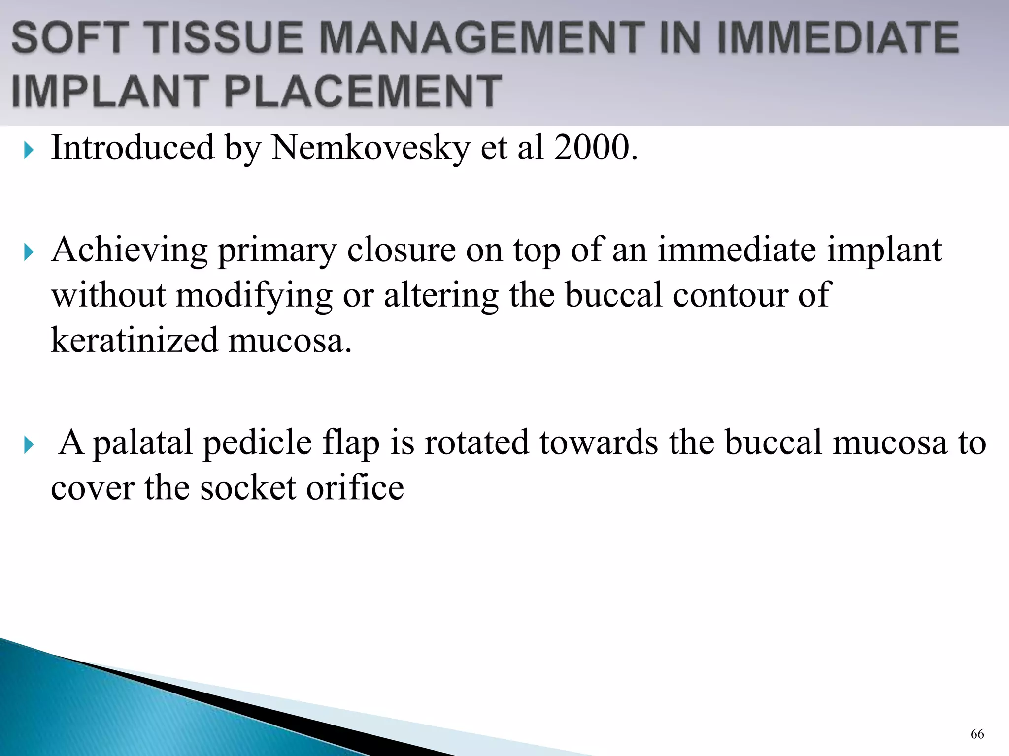  Introduced by Nemkovesky et al 2000.
 Achieving primary closure on top of an immediate implant
without modifying or altering the buccal contour of
keratinized mucosa.
 A palatal pedicle flap is rotated towards the buccal mucosa to
cover the socket orifice
66
 