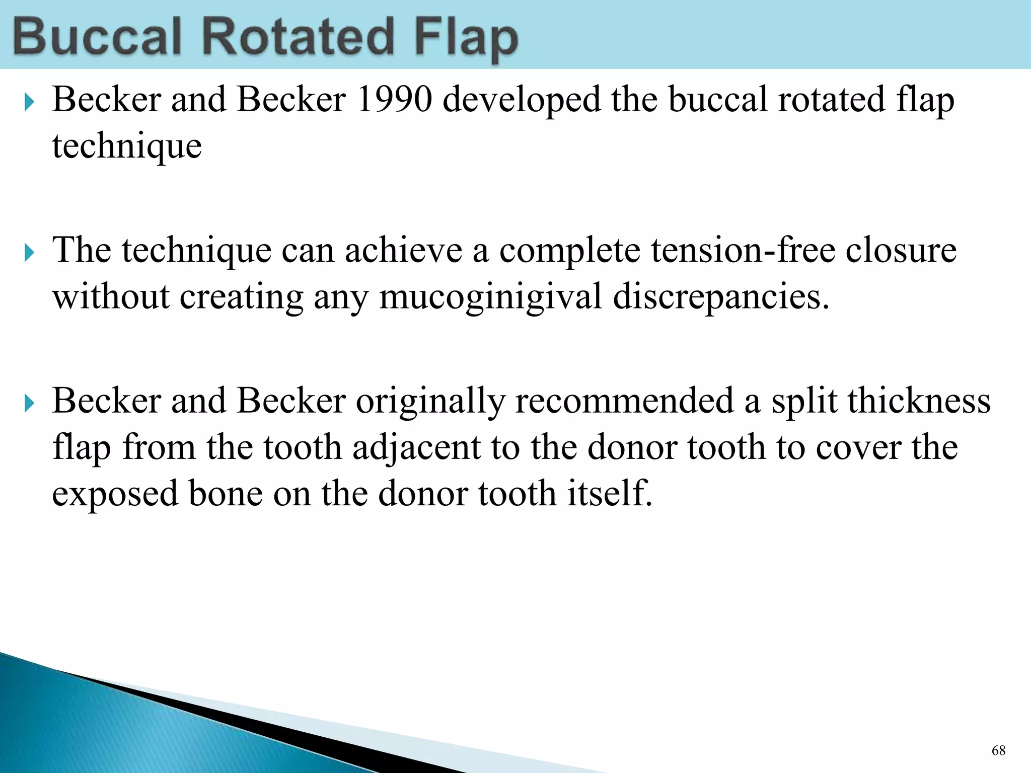  Becker and Becker 1990 developed the buccal rotated flap
technique
 The technique can achieve a complete tension-free closure
without creating any mucoginigival discrepancies.
 Becker and Becker originally recommended a split thickness
flap from the tooth adjacent to the donor tooth to cover the
exposed bone on the donor tooth itself.
68
 