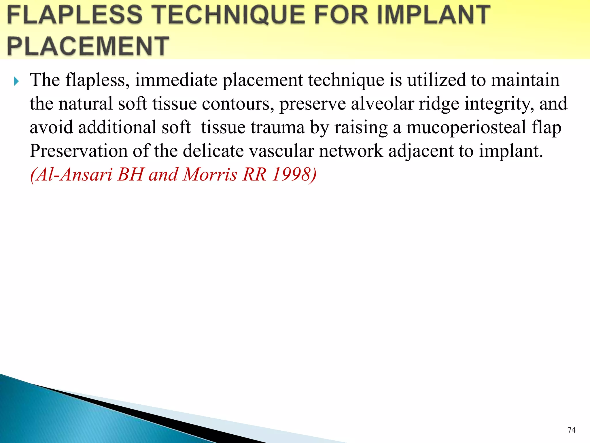  The flapless, immediate placement technique is utilized to maintain
the natural soft tissue contours, preserve alveolar ridge integrity, and
avoid additional soft tissue trauma by raising a mucoperiosteal flap
Preservation of the delicate vascular network adjacent to implant.
(Al-Ansari BH and Morris RR 1998)
74
 